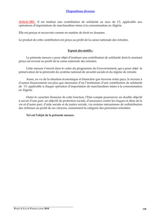 Projet de Loi de Finances pour 2018. 138
Dispositions diverses
Article 105 : Il est institué une contribution de solidarité au taux de 1% applicable aux
opérations d’importations de marchandises mises à la consommation en Algérie.
Elle est perçue et recouvrée comme en matière de droit en douanes.
Le produit de cette contribution est perçu au profit de la caisse nationale des retraites.
Exposé des motifs :
La présente mesure a pour objet d’instituer une contribution de solidarité dont le montant
perçu est reversé au profit de la caisse nationale des retraites.
Cette mesure s’inscrit dans le cadre du programme du Gouvernement, qui a pour objet la
préservation de la pérennité du système national de sécurité sociale et du régime de retraite.
Aussi, au vu de la situation économique et financière que traverse notre pays, le recours à
d’autres financements est plus que nécessaire d’où l’institution d’une contribution de solidarité
de 1% applicable à chaque opération d’importation de marchandises mises à la consommation
en Algérie.
Outre le caractère financier de cette fonction, l’Etat compte poursuivre un double objectif
à savoir d’une part, un objectif de protection sociale, d’assurance contre les risques et aléas de la
vie et d’autre part, d’aide sociale et de justice sociale, via certains mécanismes de redistribution
des richesses au profit de ses citoyens, notamment la catégorie des personnes retraitées.
Tel est l’objet de la présente mesure.
 