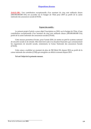 Projet de Loi de Finances pour 2018. 139
Dispositions diverses
Article 106 : Une contribution exceptionnelle d’un montant de cinq cent milliards dinars
(500.000.000.000 DA) est accordée sur le budget de l’Etat pour 2018 au profit de la caisse
nationale des assurances sociale (CNAS).
Exposé des motifs :
Le présent projet d’article a pour objet l’inscription en 2018, sur le budget de l’Etat, d’une
contribution exceptionnelle d’un montant de cinq cent milliards dinars (500.000.000.000 DA)
profit de la caisse nationale des assurances sociale (CNAS).
Cette mesure permettra d’éviter, pour l’année 2018, de mettre en péril le système national
de sécurité sociale et de retraite. Elle intervient suite à la situation financière que connaissement
les organismes de sécurité sociale, notamment, la Caisse Nationale des assurances Sociale
(CNAS).
Cette caisse a mobilisé un montant de plus de 500 Mrds DA depuis 2014 au profit de la
caisse nationale des retraites (CNR) qui enregistre un déficit croissant depuis 2013.
Tel est l’objet de la présente mesure.
 