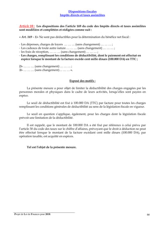 Projet de Loi de Finances pour 2018. 14
Dispositions fiscales
Impôts directs et taxes assimilées
Article 10 : Les dispositions des l’article 169 du code des Impôts directs et taxes assimilées
sont modifiées et complétées et rédigées comme suit :
« Art. 169 – 1)- Ne sont pas déductibles pour la détermination du bénéfice net fiscal :
- Les dépenses, charges de loyers … … … (sans changement) … … … ;
- Les cadeaux de toute autre nature … … … (sans changement) … … … ;
- les frais de réception, … … … (sans changement) … … … ;
- Les charges, remplissant les conditions de déductibilité, dont le paiement est effectué en
espèce lorsque le montant de la facture excède cent mille dinars (100.000 DA) en TTC ;
2)- … … … (sans changement) … … … ;
3)- … … … (sans changement)… … … ».
Exposé des motifs :
La présente mesure a pour objet de limiter la déductibilité des charges engagées par les
personnes morales et physiques dans le cadre de leurs activités, lorsqu’elles sont payées en
espèce.
Le seuil de déductibilité est fixé à 100.000 DA (TTC) par facture pour toutes les charges
remplissant les conditions générales de déductibilité au sens de la législation fiscale en vigueur.
Le seuil en question s’applique, également, pour les charges dont la législation fiscale
prévoit une limitation de la déductibilité.
Il est rappelé, que le montant de 100.000 DA a été fixé par référence à celui prévu par
l’article 30 du code des taxes sur le chiffre d’affaires, prévoyant que le droit à déduction ne peut
être effectué lorsque le montant de la facture excédant cent mille dinars (100.000 DA), par
opération taxable, est acquitté en espèces.
Tel est l’objet de la présente mesure.
 