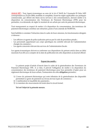 Projet de Loi de Finances pour 2018. 140
Dispositions diverses
Article 107 : Tout Agent économique au sens de la loi n° 04-02 du 5 Joumada El Oula 1425
correspondant au 23 juin 2004, modifiée et complétée, fixant les règles applicables aux pratiques
commerciales, qui offrent des biens et/ou services à des consommateurs, doivent mettre à la
disposition du consommateur des Terminaux de Paiement Electronique (TPE) pour lui
permettre, à sa demande, de régler le montant de ses achats par carte de paiement électronique.
Tout manquement au respect de mettre à la disposition du consommateur, des terminaux de
paiement électronique constitue une infraction, punie d’une amende de 50.000 DA.
Sont habilités à constater l’infraction dans le cadre de leurs missions, les fonctionnaires désignés
ci-dessous :
- Les officiers et agents de police judiciaire prévus par le code de procédure pénale ;
- Les personnels appartenant aux corps spécifiques du contrôle relevant de l’administration
chargée du commerce ;
- Les agents concernés relevant des services de l’administration fiscale.
Les agents économiques doivent se conformer aux dispositions du présent article dans un délai
maximal d’un (01) an à compter de la date de publication de cette disposition au Journal officiel.
Exposé des motifs :
Le présent projet d’article d’inscrit dans le cadre de la généralisation des Terminaux de
Paiement Electronique TPE. A ce titre, il prévoit l’obligation de mettre à la disposition du
consommateur des terminaux de paiement électronique pour leur permettre d’opter pour un
règlement électronique de leurs achats, l’instauration de cette obligation permettra :
1) L’essor du paiement électronique qui reste tributaire de la généralisation des dispositifs
permettant ce genre de paiement au niveau de tous types de commerce ;
2) L’amélioration la traçabilité des paiements ;
3) Le maintien des mouvements de fonds dans le circuit formel.
Tel est l’objet de la présente mesure.
 