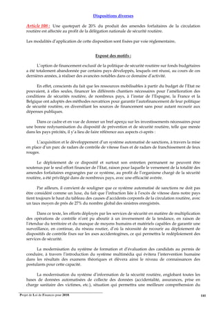 Projet de Loi de Finances pour 2018. 141
Dispositions diverses
Article 108 : Une quotepart de 20% du produit des amendes forfaitaires de la circulation
routière est affectée au profit de la délégation nationale de sécurité routière.
Les modalités d’application de cette disposition sont fixées par voie réglementaire.
Exposé des motifs :
L’option de financement exclusif de la politique de sécurité routière sur fonds budgétaires
a été totalement abandonnée par certains pays développés, lesquels ont réussi, au cours de ces
dernières années, à réaliser des avancées notables dans ce domaine d’activité.
En effet, conscients du fait que les ressources mobilisables à partir du budget de l’Etat ne
pouvaient, à elles seules, financer les différents chantiers nécessaires pour l’amélioration des
conditions de sécurités routière, de nombreux pays, à l’instar de l’Espagne, la France et la
Belgique ont adoptés des méthodes novatrices pour garantir l’autofinancement de leur politique
de sécurité routière, en diversifiant les sources de financement sans pour autant recourir aux
dépenses publiques.
Dans ce cadre et en vue de donner un bref aperçu sur les investissements nécessaires pour
une bonne redynamisation du dispositif de prévention et de sécurité routière, telle que menée
dans les pays précités, il y’a lieu de faire référence aux aspects ci-après :
L’acquisition et le développement d’un système automatisé de sanctions, à travers la mise
en place d’un parc de radars de contrôle de vitesse fixes et de radars de franchissement de feux
rouges.
Le déploiement de ce dispositif et surtout son entretien permanent ne peuvent être
soutenus par le seul effort financier de l’Etat, raison pour laquelle le versement de la totalité des
amendes forfaitaires engrangées par ce système, au profit de l’organisme chargé de la sécurité
routière, a été privilégié dans de nombreux pays, avec une efficacité avérée.
Par ailleurs, il convient de souligner que ce système automatisé de sanctions ne doit pas
être considéré comme un luxe, du fait que l’infraction liée à l’excès de vitesse dans notre pays
tient toujours le haut du tableau des causes d’accidents corporels de la circulation routière, avec
un taux moyen de prés de 27% du nombre global des sinistres enregistrés.
Dans ce texte, les efforts déployés par les services de sécurité en matière de multiplication
des opérations de contrôle n’ont pu aboutir à un inversement de la tendance, en raison de
l’étendue du territoire et du manque de moyens humains et matériels capables de garantir une
surveillance, en continue, du réseau routier, d’où la nécessité de recourir au déploiement de
dispositifs de contrôle fixes sur les axes accidentogènes, ce qui permettra le redéploiement des
services de sécurité.
La modernisation du système de formation et d’évaluation des candidats au permis de
conduire, à travers l’introduction du système multimédia qui évitera l’intervention humaine
dans les résultats des examens théoriques et élèvera ainsi le niveau de connaissances des
postulants pour cette capacité.
La modernisation du système d’information de la sécurité routière, englobant toutes les
bases de données automatisées de collecte des données (accidentalité, assurances, prise en
charge sanitaire des victimes, etc.), situation qui permettra une meilleure compréhension du
 
