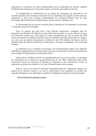 Projet de Loi de Finances pour 2018. 142
phénomène et constituera un outil incontournable pour la proposition de mesures capables
d’infléchir des indicateurs de l’insécurité routière, en fonction des réalités du terrain.
La multiplication et l’amélioration de la qualité des compagnes de prévention et de
sécurité routières, dont l’incidence financière liée à la réalisation de supports est très onéreuse,
notamment si elles sont exécutées conformément aux standards adoptés dans les pays
développés (Spots télévisuels, radiophoniques, réseaux sociaux, affichage, etc.)
Le financement des travaux de recherche dans le domaine de l’accidentalité, en recourant
à l’expertise nationale et étrangère.
Tous ces aspects, qui sont cités à titre indicatif uniquement, s’intègrent dans les
projections du Ministère de l’Intérieur et des Collectivités Locales, en vue de réduire la facture
de l’insécurité routière qui, pour rappel, se solde annuellement par une moyenne de 4.000
morts, des dizaines de milliers de blessés, dont une majorité aura besoin d’une prise en charge à
vie, ainsi que des pertes économiques se chiffrant à près 100 milliards de dinars, selon la
dernière étude de référence réalisée par le laboratoire « transport et logistique » de l’université
de Batna.
La réalisation de ces chantiers sus-évoqués fera nécessairement appel à des dépenses
difficilement supportables par le trésor public mais qui au demeurant s’avèrent nécessairement
pour endiguer le phénomène de l’insécurité routière.
Cette réalité a d’ailleurs été très vite appréhendée par les pouvoirs publics, en témoigne
les conclusions de la réunion du gouvernement du 11 mai 2016, notamment celles ayant
sanctionné l’exposé de Monsieur le Ministre de l’Intérieur et des Collectivités Locales, se
rapportant au permis de conduire et à la carte d’immatriculation électroniques.
Dans ce cadre, il est retenu le principe d’autofinancement de l’organisme chargé de la
gestion de la sécurité routière et ce, par le prélèvement d’une quotepart du produit des
amendes forfaitaires et son affectation au profit de la délégation nationale de sécurité routière.
Tel est l’objet de la présente mesure.
 