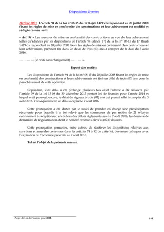 Projet de Loi de Finances pour 2018. 143
Dispositions diverses
Article 109 : L’article 94 de la loi n° 08-15 du 17 Rajab 1429 correspondant au 20 juillet 2008
fixant les règles de mise en conformité des constructions et leur achèvement est modifié et
rédigée comme suit :
« Art. 94 – Les mesures de mise en conformité des constructions en vue de leur achevement
telles qu’édictées par les dispositions de l’article 94 (alinéa 1er) de la loi n° 08-15 du 17 Rajab
1429 correspondant au 20 juillet 2008 fixant les règles de mise en conformité des constructions et
leur achèvement, prennent fin dans un délai de trois (03) ans à compter de la date du 3 août
2016.
… … … … (le reste sans changement) … … … ».
Exposé des motifs :
Les dispositions de l’article 94 de la loi n° 08-15 du 20 juillet 2008 fixant les règles de mise
en conformité des constructions et leurs achèvements ont fixé un délai de trois (03) ans pour le
parachèvement de cette opération.
Cependant, ledit délai a été prolongé plusieurs fois dont l’ultime a été consacré par
l’article 79 de la loi 13-08 du 30 décembre 2013 portant loi de finances pour l’année 2014 et
lequel avait prorogé, encore, le délai de vigueur à trois (03) ans qui prenait effet à compter du 3
août 2016. Conséquemment, ce délai a expiré le 2 août 2016.
Cette prorogation a été dictée par le souci de prendre en charge une préoccupation
récurrente pour laquelle il a été relevé que les communes de pas moins de 21 wilayas
continuaient à réceptionner, en dehors des délais règlementaires du 2 août 2016, les dossiers de
demandes de régularisation, dont le nombre recensé s’élève à 48749 dossiers.
Cette prorogation permettra, entre autres, de réactiver les dispositions relatives aux
sanctions et amendes contenues dans les articles 74 à 92 de cette loi, devenues caduques avec
l’expiration de l’échéance prescrite au 2 août 2016.
Tel est l’objet de la présente mesure.
 