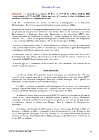 Projet de Loi de Finances pour 2018. 144
Dispositions diverses
Article 110 : Les dispositions de l'article 17 de la loi n° 03-03 du 16 Dhou El Hidja 1423
correspondant au 17 février 2003 relative aux zones d'expansion et sites touristiques, sont
modifiées, complétées et rédigées comme suit :
« Art. 17 - L'élaboration des études, les travaux d'aménagement et la réalisation
d'infrastructures des zones d'expansion et sites touristiques, incombent à l'État.
Néanmoins, les travaux, d'aménagement peuvent être pris en charge par un seul investisseur ou
un groupement d'investisseurs bénéficiers d'un terrain destiné à la réalisation d'un projet
d'investissement à l'intérieur d'une zone d'expansion et site touristique (ZEST), avec
l'accompagnement et l'assistance technique de l'agence nationale de développement du
tourisme « ANDT » et ce, sur des parties aménageables et constructibles d'une zone d'expansion
et sites touristique (ZEST) dont les terrains relèvent du domaine privé de l'Etat.
Les travaux d'aménagement visés à l'alinéa ci-dessus, se réalisent à travers une convention
cadre dument établie entre l'ANDT et l'investisseur, conformément au plan d'aménagement
touristique de la ZEST qui sera annexé à ladite convention.
La convention cadre est destinée à définir les modalités pratiques d'exécution des travaux
d'aménagement, entre l'ANDT et l'investisseur, et de convenir dés actions à mener pour la
valorisation de la ZEST faisant objet de ladite convention.
Le modèle type de la convention cadre, le choix de ZEST concernées, sont définies par le
ministre chargé du tourisme. ».
Exposé des motifs :
La prise en charge de la question foncière touristique s'est manifestée dès 1966 ; les
pouvoirs publics avaient préconisé la création de zones d'expansion et sites touristique (ZEST),
représentant des territoires susceptibles d'être spécialement aménagés dans la perspective
d'abriter les investissements exclusivement touristiques.
Ces ZEST constituent un véritable outil d'aménagement du territoire, ce sont des espaces
protégés, organisés et classés. Chaque ZEST comporte une zone constructible et une zone de
protection. L'ANDT est chargée de la gestion et de l'organisation des ZEST.
Actuellement, le foncier touristique compte 225 ZEST classées, d'une superficie, globale de
l'ordre de 56 472,06 Ha reparties sur le territoire national à travers 34 Wilayas, un potentiel
touristique nettement considérable, incontestable inexploité ou mal exploité et qu'il faudra
nécessairement prendre en charge pour l'intégrer dans le processus de développement
touristique.
Cependant, cette formule de ZEST requière l'intervention lourde de l'État, la ZEST est
délimitée et viabilisée par l'Etat et ne peut être utilisée à d'autres fins qu'à celles définies par son
plan d'aménagement touristique. A ce titre, incombe à l'Etat l'intégralité du coût des études
ainsi que les travaux, d'aménagement des ZEST, définis par l'article 17 de la loi n° 03-03 du 17
février 2003 sus indiqué.
 