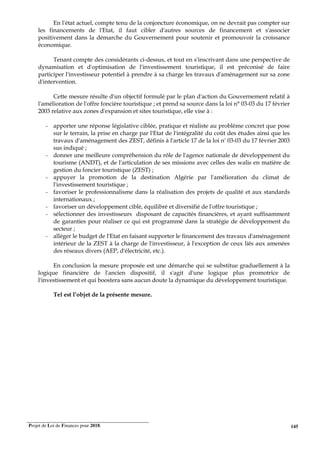 Projet de Loi de Finances pour 2018. 145
En l'état actuel, compte tenu de la conjoncture économique, on ne devrait pas compter sur
les financements de l'Etat, il faut cibler d'autres sources de financement et s'associer
positivement dans la démarche du Gouvernement pour soutenir et promouvoir la croissance
économique.
Tenant compte des considérants ci-dessus, et tout en s'inscrivant dans une perspective de
dynamisation et d'optimisation de l'investissement touristique, il est préconisé de faire
participer l'investisseur potentiel à prendre à sa charge les travaux d'aménagement sur sa zone
d'intervention.
Cette mesure résulte d'un objectif formulé par le plan d'action du Gouvernement relatif à
l'amélioration de l'offre foncière touristique ; et prend sa source dans la loi n° 03-03 du 17 février
2003 relative aux zones d'expansion et sites touristique, elle vise à :
- apporter une réponse législative ciblée, pratique et réaliste au problème concret que pose
sur le terrain, la prise en charge par l'Etat de l'intégralité du coût des études ainsi que les
travaux d'aménagement des ZEST, définis à l'article 17 de la loi n° 03-03 du 17 février 2003
sus indiqué ;
- donner une meilleure compréhension du rôle de l'agence nationale de développement du
tourisme (ANDT), et de l'articulation de ses missions avec celles des walis en matière de
gestion du foncier touristique (ZEST) ;
- appuyer la promotion de la destination Algérie par l'amélioration du climat de
l'investissement touristique ;
- favoriser le professionnalisme dans la réalisation des projets de qualité et aux standards
internationaux ;
- favoriser un développement ciblé, équilibré et diversifié de l'offre touristique ;
- sélectionner des investisseurs disposant de capacités financières, et ayant suffisamment
de garanties pour réaliser ce qui est programmé dans la stratégie de développement du
secteur ;
- alléger le budget de l'Etat en faisant supporter le financement des travaux d'aménagement
intérieur de la ZEST à la charge de l'investisseur, à l'exception de ceux liés aux amenées
des réseaux divers (AEP, d'électricité, etc.).
En conclusion la mesure proposée est une démarche qui se substitue graduellement à la
logique financière de l'ancien dispositif, il s'agit d'une logique plus promotrice de
l'investissement et qui boostera sans aucun doute la dynamique du développement touristique.
Tel est l’objet de la présente mesure.
 