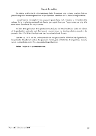 Projet de Loi de Finances pour 2018. 149
Exposé des motifs :
Le présent article vise le relèvement des droits de douane pour certains produits finis ne
présentant pas de nécessité prioritaire et qui impactent fortement sur la balance des paiements.
Le relèvement envisagé s’avère nécessaire pour d’une part, renforcer la protection et la
relance de la production nationale et d’autre part, contribuer par l’aggravation de taxe à la
contraction du volume des importations.
Au titre de la protection de la production nationale, il a été constaté que toutes les filières
de la production nationale sont directement concurrencées par des importations massives de
produits finis, bénéficiant de régime de franchises de droits de douane.
Cet état de fait a eu des conséquences sur nos producteurs nationaux et exportateurs,
lesquels et à défaut d’un soutien des pouvoirs publics, pris en la forme de ce genre de mesure,
seront contraints de mettre fin à leurs activités productives.
Tel est l’objet de la présente mesure.
 