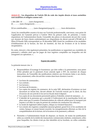 Projet de Loi de Finances pour 2018. 15
Dispositions fiscales
Impôts directs et taxes assimilées
Article 11 : Les disposition de l’article 224 du code des impôts directs et taxes assimilées
sont modifiées et rédigées comme suit :
« Art. 224 – 1) … … … (sans changement) … … …
2) … … … (sans changement) … … …
3) Les contribuables … … … (sans changement jusqu’à) … … … leurs déclarations.
Aussi, les contribuables soumis à la taxe sur l’activité professionnelle, sont tenus, sous peine de
l’application de l’amende prévue à l’article 194-4 du présent code, de présenter, à toutes
réquisitions de l’administration fiscale, l’ensemble des pièces et documents devant être versés
aux dossiers de leurs clients conformément aux dispositions du décret exécutif n°05-468 du 8
Dhou El Kaada 1426 correspondant au 10 décembre 2005, fixant les conditions et les modalités
d’établissement de la facture, du bon de transfert, du bon de livraison et de la facture
récapitulative.
En outre, doivent y être également présentées, les justifications se rapportant aux modalités de
paiement y utilisées ainsi que les pages de tous registres comptables sur lesquelles ont été
enregistrés ces opérations. ».
Exposé des motifs :
La présente mesure vise à:
• Responsabiliser d’avantage le fournisseur, qui doit veiller à la présentation, sous peine
d’être pénalisé par le paiement d’une amende égale à 50% du montant de chaque
transaction, de l’ensemble des justifications relatives aux livraisons faites à ses clients,
dont, notamment, celles devant être versées dans leurs dossiers à savoir :
Les bons de commandes ;
Les contrats ;
Les factures ;
Les bons de livraisons ;
Les copies du registre de commerce, de la carte NIF, déclaration d’existence ou tout
document en tenant lieu, devant attester de l’activité exercée par le client, du lieu
d’exercice de son activité et du service fiscale dont il dépend ;
Les copies de ses documents personnels (pièces d’identité, extrait de naissance….) ;
L’identité de la personne qui a procédé à l’enlèvement de la marchandise livrée sur
place ainsi que le numéro d’immatriculation du véhicule utilisé pour le transport (est
requise à cet effet, la copie du permis de conduire du conducteur du véhicule) ;
Le mode de règlement utilisé (espèce, chèque ou virement bancaire) ;
Les extraits des registres comptables (journal général, grand livre et les auxiliaires de
ventes, banque et caisse) faisant ressortir, les enregistrements effectués au titre de la
comptabilisation de la facture, de la livraison et du paiement y afférent.
• Permettre à l’administration fiscale de disposer, au besoin, de toutes les justifications
utiles au contrôle de la réalité des transactions commerciales réalisées, notamment, celles
pour lesquelles, les clients n’ont pu être identifiés et/ou localisés, ou celles contestées
 