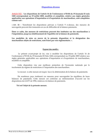 Projet de Loi de Finances pour 2018. 150
Dispositions diverses
Article 112 : Les dispositions de l'article 16 de l’ordonnance n°03-04 du 19 Joumada El oula
1424 correspondant au 19 juillet 2003, modifiée et complétée, relative aux règles générales
applicables aux opérations d’importation et d’exportation de marchandises, sont complétées
comme suit :
« Art. 16 - Nonobstant les dispositions prévues à l’article 9 ci-dessus, des mesures de
sauvegarde peuvent être instaurées en cas de difficultés de la balance paiements.
Dans ce cadre, des mesures de restrictions peuvent être instituées sur des marchandises à
l’importation, jusqu’au rétablissement de l’équilibre de la balance de paiements.
Les modalités de mise en œuvre de la présente disposition et la désignation des
marchandises objets de restrictions, sont fixées par voie réglementaire. ».
Exposé des motifs :
Le présent avant-projet de loi, vise à modifier les dispositions de l’article 16 de
l’ordonnance n°03-04 du 19 Joumada El Oula 1424 correspondant au 19 juillet 2003 relative aux
règles générales applicables aux opérations d’importation et d’exportation de marchandises,
modifiée et complétée.
Cette disposition vise une meilleure protection de l’économie nationale par le
truchement du régime de restrictions à l’importation des marchandises.
Le recours à cette mesure est requis face à la détérioration de la balance de paiements.
De nombreux pays instituent ces mesures pour sauvegarder les équilibres de leurs
balances de paiements. Cette mesure est conforme au mémorandum d’accord sur les
dispositions du GATT de 1994, relatives à la balance de paiements.
Tel est l’objet de la présente mesure.
 