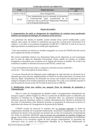 Projet de Loi de Finances pour 2018. 154
TAXES RELATIVES AUX BREVETS :
Code Nature des taxes
Tarif Unitaire en
DA
762-01 à 762-34 … … … (sans changement) … … … sans changement
762-35
Taxe indépendante pour la demande de protection
à l’internationale après acquittement de la
redevance due au profit de l’Organisation Mondiale
de la Propriété Intellectuelle
10.000
Exposé des motifs :
1. Augmentation des tarifs et changement de l’appellation de certaines taxes parafiscales
relatives aux marques de fabrique, de commerce ou de services :
- La protection des dessins et modèles comme résultat d’une activité intellectuelle a pour
objectif, entre autres, de réduire la contrefaçon qui peut être un frein pour l’innovation et la
création. A cet effet, il est souhaité d’augmenter de 400 DA à 1.000 DA, le tarif de la taxe de
dépôt par dessins ou modèle pour la rendre plus significative.
- Tout acte touchant aux dessins ou modèles enregistrés au niveau de l’INAPI doit être inscrit
sur le registre des dessins et modèles.
Des erreurs matérielles relatives aux déclarations faites par les déposants ne sont remarquées
qu’à la suite du dépôt de demandes d’inscription d’actes relatifs aux dessins ou modèles
enregistrés et nécessitent une correction sur le registre des dessins et modèles. De ce fait, il est
souhaité de modifier la rédaction de la taxe (code 747-07), comme suit :
« Taxe d’inscription de toute nature y compris la correction d’erreur matérielle »
au lieu de : « Taxe d’inscription de toute nature ».
- Le recours formulé par les déposants après notification de rejet nécessite un réexamen de la
demande qui cause des frais supplémentaires à l’INAPI et un effort équivalent à l’examen d’un
nouveau dépôt. Actuellement, les demandes de recours sont traitées sans payement de taxe,
malgré la réception d’un nombre important de demandes. De ce fait, il est souhaité d’ajouter la
taxe d’examen de recours (code 747-11) dont le tarif est fixé à 1.000 DA.
2. Modification d’une taxe relative aux marques (Taxe de demande de protection à
l’international) :
Dans le cadre de l'arrangement de Madrid relatif à l'enregistrement international des
marques auquel a adhéré l'Algérie en 1972 et au protocole de Madrid après sa ratification par
Monsieur le Président de la République en décembre 2013, Les opérateurs économiques
nationaux peuvent, désormais, utiliser le système international pour étendre la protection de
leur titre à l’international, cette démarche nécessite un payement de redevances en devise en
application des clauses de l’arrangement et du protocole de Madrid.
L’INAPI accepte de percevoir le montant due en monnaie nationale au profit de
l’organisation mondiale de la propriété intellectuelle, moyennant l’acquittement d’une taxe de
traitement du dossier et de payement du montant due au titre de la protection à l’international
des droits de propriété industrielle sans le recours aux procédures de transfert d’argent en
devise. Cela facilitera les démarches entreprises par les opérateurs économiques, les institutions
de recherches et les inventeurs auprès de leurs banques domiciliataires. Le payement des
redevances dues au profit de l’Organisation Mondiale de la Propriété Intellectuelle de
 