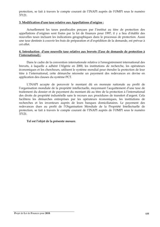 Projet de Loi de Finances pour 2018. 155
protection, se fait à travers le compte courant de l’INAPI auprès de l’OMPI sous le numéro
37121.
3. Modification d’une taxe relative aux Appellations d’origine :
Actuellement les taxes parafiscales perçues par l’institut au titre de protection des
appellations d’origines sont fixées par la loi de finances pour 1997, il y a lieu d’établir des
nouvelles taxes incluant les indications géographiques dans le processus de protection. Aussi
une taxe destinée à couvrir les frais de préparation et d’expédition de la demande, est prévue à
cet effet.
4. Introduction d’une nouvelle taxe relative aux brevets (Taxe de demande de protection à
l’international) :
Dans le cadre de la convention internationale relative à l'enregistrement international des
brevets, à laquelle a adhéré l'Algérie en 2000, les institutions de recherche, les opérateurs
économiques et les chercheurs, utilisent le système mondial pour étendre la protection de leur
titre à l’international, cette démarche nécessite un payement des redevances en devise en
application des clauses du système PCT.
L’INAPI accepte de percevoir le montant dû en monnaie nationale au profit de
l’organisation mondiale de la propriété intellectuelle, moyennant l’acquittement d’une taxe de
traitement du dossier et de payement du montant dû au titre de la protection à l’international
des droits de propriété industrielle sans le recours aux procédures de transfert d’argent. Cela
facilitera les démarches entreprises par les opérateurs économiques, les institutions de
recherches et les inventeurs auprès de leurs banques domiciliataires. Le payement des
redevances dues au profit de l’Organisation Mondiale de la Propriété Intellectuelle de
protection, se fait à travers le compte courant de l’INAPI auprès de l’OMPI sous le numéro
37121.
Tel est l’objet de la présente mesure.
 