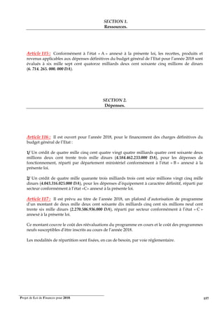 Projet de Loi de Finances pour 2018. 157
SECTION 1.
Ressources.
Article 115 : Conformément à l’état « A » annexé à la présente loi, les recettes, produits et
revenus applicables aux dépenses définitives du budget général de l’Etat pour l’année 2018 sont
évalués à six mille sept cent quatorze milliards deux cent soixante cinq millions de dinars
(6. 714. 265. 000. 000 DA).
SECTION 2.
Dépenses.
Article 116 : Il est ouvert pour l’année 2018, pour le financement des charges définitives du
budget général de l’Etat :
1/ Un crédit de quatre mille cinq cent quatre vingt quatre milliards quatre cent soixante deux
millions deux cent trente trois mille dinars (4.584.462.233.000 DA), pour les dépenses de
fonctionnement, réparti par département ministériel conformément à l’état « B » annexé à la
présente loi.
2/ Un crédit de quatre mille quarante trois milliards trois cent seize millions vingt cinq mille
dinars (4.043.316.025.000 DA), pour les dépenses d’équipement à caractère définitif, réparti par
secteur conformément à l’état «C» annexé à la présente loi.
Article 117 : Il est prévu au titre de l’année 2018, un plafond d’autorisation de programme
d’un montant de deux mille deux cent soixante dix milliards cinq cent six millions neuf cent
trente six mille dinars (2.270.506.936.000 DA), réparti par secteur conformément à l’état « C »
annexé à la présente loi.
Ce montant couvre le coût des réévaluations du programme en cours et le coût des programmes
neufs susceptibles d’être inscrits au cours de l’année 2018.
Les modalités de répartition sont fixées, en cas de besoin, par voie réglementaire.
 