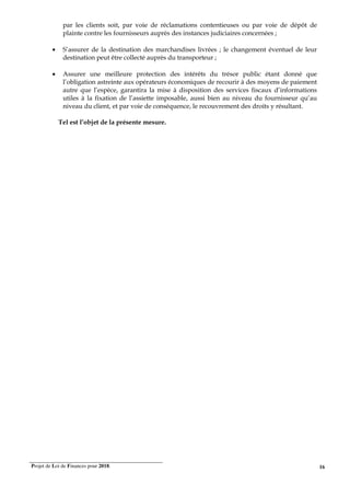 Projet de Loi de Finances pour 2018. 16
par les clients soit, par voie de réclamations contentieuses ou par voie de dépôt de
plainte contre les fournisseurs auprès des instances judiciaires concernées ;
• S’assurer de la destination des marchandises livrées ; le changement éventuel de leur
destination peut être collecté auprès du transporteur ;
• Assurer une meilleure protection des intérêts du trésor public étant donné que
l’obligation astreinte aux opérateurs économiques de recourir à des moyens de paiement
autre que l’espèce, garantira la mise à disposition des services fiscaux d’informations
utiles à la fixation de l’assiette imposable, aussi bien au niveau du fournisseur qu’au
niveau du client, et par voie de conséquence, le recouvrement des droits y résultant.
Tel est l’objet de la présente mesure.
 