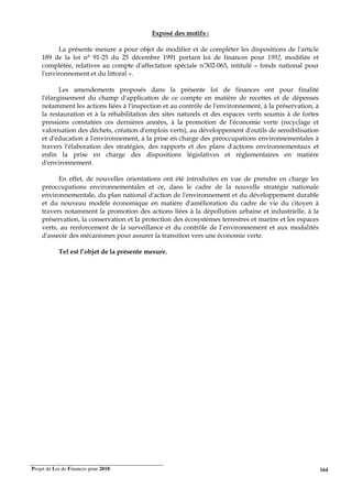 Projet de Loi de Finances pour 2018. 164
Exposé des motifs :
La présente mesure a pour objet de modifier et de compléter les dispositions de l'article
189 de la loi n° 91-25 du 25 décembre 1991 portant loi de finances pour 1992, modifiée et
complétée, relatives au compte d'affectation spéciale n°302-065, intitulé « fonds national pour
l'environnement et du littoral ».
Les amendements proposés dans la présente loi de finances ont pour finalité
l'élargissement du champ d'application de ce compte en matière de recettes et de dépenses
notamment les actions liées à l'inspection et au contrôle de l'environnement, à la préservation, à
la restauration et à la réhabilitation des sites naturels et des espaces verts soumis à de fortes
pressions constatées ces dernières années, à la promotion de l'économie verte (recyclage et
valorisation des déchets, création d'emplois verts), au développement d'outils de sensibilisation
et d'éducation à l'environnement, à la prise en charge des préoccupations environnementales à
travers l'élaboration des stratégies, des rapports et des plans d'actions environnementaux et
enfin la prise en charge des dispositions législatives et réglementaires en matière
d'environnement.
En effet, de nouvelles orientations ont été introduites en vue de prendre en charge les
préoccupations environnementales et ce, dans le cadre de la nouvelle stratégie nationale
environnementale, du plan national d'action de l'environnement et du développement durable
et du nouveau modèle économique en matière d'amélioration du cadre de vie du citoyen à
travers notamment la promotion des actions liées à la dépollution urbaine et industrielle, à la
préservation, la conservation et la protection des écosystèmes terrestres et marins et les espaces
verts, au renforcement de la surveillance et du contrôle de l’environnement et aux modalités
d'asseoir des mécanismes pour assurer la transition vers une économie verte.
Tel est l’objet de la présente mesure.
 