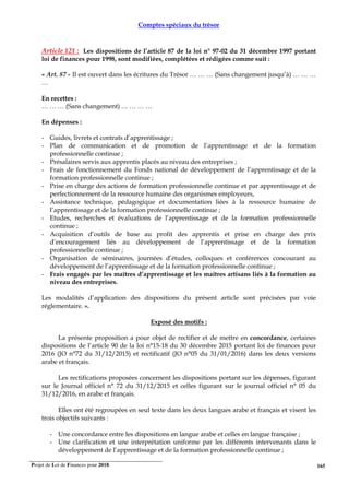 Projet de Loi de Finances pour 2018. 165
Comptes spéciaux du trésor
Article 121 : Les dispositions de l’article 87 de la loi n° 97-02 du 31 décembre 1997 portant
loi de finances pour 1998, sont modifiées, complétées et rédigées comme suit :
« Art. 87 - Il est ouvert dans les écritures du Trésor … … … (Sans changement jusqu’à) … … …
…
En recettes :
… … … (Sans changement) … … … …
En dépenses :
- Guides, livrets et contrats d’apprentissage ;
- Plan de communication et de promotion de l’apprentissage et de la formation
professionnelle continue ;
- Présalaires servis aux apprentis placés au niveau des entreprises ;
- Frais de fonctionnement du Fonds national de développement de l’apprentissage et de la
formation professionnelle continue ;
- Prise en charge des actions de formation professionnelle continue et par apprentissage et de
perfectionnement de la ressource humaine des organismes employeurs,
- Assistance technique, pédagogique et documentation liées à la ressource humaine de
l’apprentissage et de la formation professionnelle continue ;
- Etudes, recherches et évaluations de l’apprentissage et de la formation professionnelle
continue ;
- Acquisition d’outils de base au profit des apprentis et prise en charge des prix
d’encouragement liés au développement de l’apprentissage et de la formation
professionnelle continue ;
- Organisation de séminaires, journées d’études, colloques et conférences concourant au
développement de l’apprentissage et de la formation professionnelle continue ;
- Frais engagés par les maîtres d’apprentissage et les maîtres artisans liés à la formation au
niveau des entreprises.
Les modalités d’application des dispositions du présent article sont précisées par voie
réglementaire. ».
Exposé des motifs :
La présente proposition a pour objet de rectifier et de mettre en concordance, certaines
dispositions de l’article 90 de la loi n°15-18 du 30 décembre 2015 portant loi de finances pour
2016 (JO n°72 du 31/12/2015) et rectificatif (JO n°05 du 31/01/2016) dans les deux versions
arabe et français.
Les rectifications proposées concernent les dispositions portant sur les dépenses, figurant
sur le Journal officiel n° 72 du 31/12/2015 et celles figurant sur le journal officiel n° 05 du
31/12/2016, en arabe et français.
Elles ont été regroupées en seul texte dans les deux langues arabe et français et visent les
trois objectifs suivants :
- Une concordance entre les dispositions en langue arabe et celles en langue française ;
- Une clarification et une interprétation uniforme par les différents intervenants dans le
développement de l’apprentissage et de la formation professionnelle continue ;
 