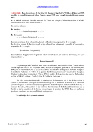 Projet de Loi de Finances pour 2018. 167
Comptes spéciaux du trésor
Article 122 : Les dispositions de l’article 136 du décret législatif n°93-01 du 19 janvier 1993,
modifié et complété, portant loi de finances pour 1993, sont complétées et rédigées comme
suit :
« Art. 136 - Il est ouvert dans les écritures du Trésor, un compte d’affectation spécial n°302-069
intitulé « Fonds de solidarité nationale ».
Ce compte retrace :
En recettes :
… … … (sans changement) … … …
En dépenses :
… … … (sans changement) … … …
Le ministre chargé de la solidarité nationale est l’ordonnateur principal de ce compte.
Le directeur chargé de l’action sociale et de solidarité de wilaya agit en qualité d’ordonnateur
secondaire de ce compte.
… … … … (le reste sans changement) … … …
Les modalités d’application du présent article seront fixées, en tant que de besoin, par voie
réglementaire. ».
Exposé des motifs :
Le présent projet d’article a pour objet de compléter les dispositions de l’article 136 du
décret législatif n°93-01 du 19 janvier 1993, modifié et complété, portant loi de finances pour
1993, par la consécration par la loi de la qualité d’ordonnateur principal du ministre chargé de
la Solidarité Nationale et l’octroi de la qualité d’ordonnateur secondaire au directeur chargé de
l’Action Sociale et de Solidarité de Wilaya (DASS) au titre de la gestion du compte d’affectation
spécial n°302-069 intitulé « Fonds Spécial de Solidarité Nationale ».
En effet, cette révision tend à la rectification de l’omission par la loi de l’octroi de la
qualité d’ordonnateur principal du ministre chargé de la Solidarité Nationale et à conforter,
dans le sillage de la décentralisation des opérations du fonds Spécial de Solidarité Nationale, la
mission de suivi, d’évaluation et de contrôle du Ministère de la Solidarité Nationale, de la
famille et de la condition de la femme en renforçant la position du DASS dans ses tâches de
gestion et en situant ses responsabilités à tout moment.
Tel est l’objet de la présente mesure.
 