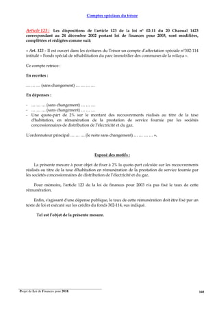 Projet de Loi de Finances pour 2018. 168
Comptes spéciaux du trésor
Article 123 : Les dispositions de l'article 123 de la loi n° 02-11 du 20 Chaoual 1423
correspondant au 24 décembre 2002 portant loi de finances pour 2003, sont modifiées,
complétées et rédigées comme suit:
« Art. 123 - Il est ouvert dans les écritures du Trésor un compte d’affectation spéciale n°302-114
intitulé « Fonds spécial de réhabilitation du parc immobilier des communes de la wilaya ».
Ce compte retrace :
En recettes :
… … … (sans changement) … … … …
En dépenses :
- … … … (sans changement) … … …
- … … … (sans changement) … … …
- Une quote-part de 2% sur le montant des recouvrements réalisés au titre de la taxe
d'habitation, en rémunération de la prestation de service fournie par les sociétés
concessionnaires de distribution de l’électricité et du gaz.
L’ordonnateur principal … … … (le reste sans changement) … … … … ».
Exposé des motifs :
La présente mesure à pour objet de fixer à 2% la quote-part calculée sur les recouvrements
réalisés au titre de la taxe d'habitation en rémunération de la prestation de service fournie par
les sociétés concessionnaires de distribution de l’électricité et du gaz.
Pour mémoire, l'article 123 de la loi de finances pour 2003 n'a pas fixé le taux de cette
rémunération.
Enfin, s'agissant d'une dépense publique, le taux de cette rémunération doit être fixé par un
texte de loi et exécuté sur les crédits du fonds 302-114, sus indiqué.
Tel est l’objet de la présente mesure.
 