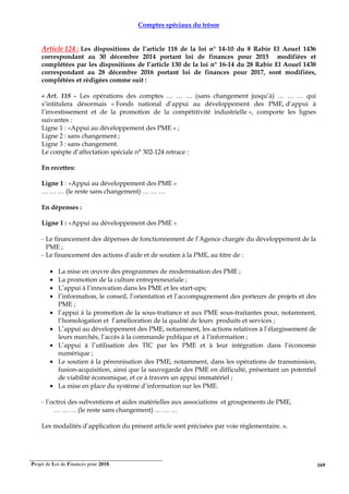Projet de Loi de Finances pour 2018. 169
Comptes spéciaux du trésor
Article 124 : Les dispositions de l’article 118 de la loi n° 14-10 du 8 Rabie El Aouel 1436
correspondant au 30 décembre 2014 portant loi de finances pour 2015 modifiées et
complétées par les dispositions de l’article 130 de la loi n° 16-14 du 28 Rabie El Aouel 1438
correspondant au 28 décembre 2016 portant loi de finances pour 2017, sont modifiées,
complétées et rédigées comme suit :
« Art. 118 - Les opérations des comptes … … … (sans changement jusqu’à) … … … qui
s’intitulera désormais « Fonds national d’appui au développement des PME, d’appui à
l’investissement et de la promotion de la compétitivité industrielle », comporte les lignes
suivantes :
Ligne 1 : «Appui au développement des PME » ;
Ligne 2 : sans changement ;
Ligne 3 : sans changement.
Le compte d’affectation spéciale n° 302-124 retrace :
En recettes:
Ligne 1 : «Appui au développement des PME »
… … … (le reste sans changement) … … …
En dépenses :
Ligne 1 : «Appui au développement des PME »
- Le financement des dépenses de fonctionnement de l’Agence chargée du développement de la
PME ;
- Le financement des actions d’aide et de soutien à la PME, au titre de :
• La mise en œuvre des programmes de modernisation des PME ;
• La promotion de la culture entrepreneuriale ;
• L’appui à l’innovation dans les PME et les start-ups;
• l’information, le conseil, l’orientation et l’accompagnement des porteurs de projets et des
PME ;
• l’appui à la promotion de la sous-traitance et aux PME sous-traitantes pour, notamment,
l’homologation et l’amélioration de la qualité de leurs produits et services ;
• L’appui au développement des PME, notamment, les actions relatives à l’élargissement de
leurs marchés, l’accès à la commande publique et à l’information ;
• L’appui à l’utilisation des TIC par les PME et à leur intégration dans l’économie
numérique ;
• Le soutien à la pérennisation des PME, notamment, dans les opérations de transmission,
fusion-acquisition, ainsi que la sauvegarde des PME en difficulté, présentant un potentiel
de viabilité économique, et ce à travers un appui immatériel ;
• La mise en place du système d’information sur les PME.
- l’octroi des subventions et aides matérielles aux associations et groupements de PME,
… … … (le reste sans changement) … … …
Les modalités d’application du présent article sont précisées par voie règlementaire. ».
 