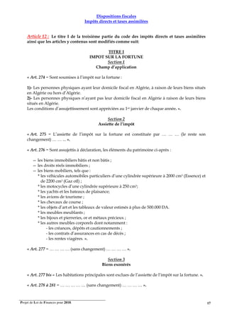 Projet de Loi de Finances pour 2018. 17
Dispositions fiscales
Impôts directs et taxes assimilées
Article 12 : Le titre I de la troisième partie du code des impôts directs et taxes assimilées
ainsi que les articles y contenus sont modifiés comme suit:
TITRE I
IMPOT SUR LA FORTUNE
Section 1
Champ d’application
« Art. 274 − Sont soumises à l’impôt sur la fortune :
1)- Les personnes physiques ayant leur domicile fiscal en Algérie, à raison de leurs biens situés
en Algérie ou hors d’Algérie.
2)- Les personnes physiques n’ayant pas leur domicile fiscal en Algérie à raison de leurs biens
situés en Algérie.
Les conditions d’assujettissement sont appréciées au 1er janvier de chaque année. ».
Section 2
Assiette de l’impôt
« Art. 275 − L’assiette de l’impôt sur la fortune est constituée par … … … (le reste son
changement) … … ... ».
« Art. 276 − Sont assujettis à déclaration, les éléments du patrimoine ci-après :
— les biens immobiliers bâtis et non bâtis ;
— les droits réels immobiliers ;
— les biens mobiliers, tels que :
* les véhicules automobiles particuliers d’une cylindrée supérieure à 2000 cm3 (Essence) et
de 2200 cm3 (Gaz oïl) ;
* les motocycles d’une cylindrée supérieure à 250 cm3;
* les yachts et les bateaux de plaisance;
* les avions de tourisme ;
* les chevaux de course ;
* les objets d’art et les tableaux de valeur estimés à plus de 500.000 DA.
* les meubles meublants ;
* les bijoux et pierreries, or et métaux précieux ;
* les autres meubles corporels dont notamment :
- les créances, dépôts et cautionnements ;
- les contrats d’assurances en cas de décès ;
- les rentes viagères. ».
« Art. 277 − … … … … (sans changement) … … … … ».
Section 3
Biens exonérés
« Art. 277 bis – Les habitations principales sont exclues de l’assiette de l’impôt sur la fortune. ».
« Art. 278 à 281 − … … … … … (sans changement) … … … … ».
 