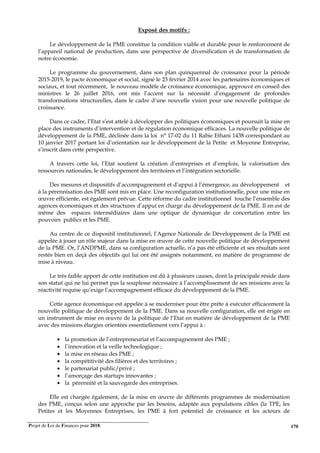 Projet de Loi de Finances pour 2018. 170
Exposé des motifs :
Le développement de la PME constitue la condition viable et durable pour le renforcement de
l’appareil national de production, dans une perspective de diversification et de transformation de
notre économie.
Le programme du gouvernement, dans son plan quinquennal de croissance pour la période
2015-2019, le pacte économique et social, signé le 23 février 2014 avec les partenaires économiques et
sociaux, et tout récemment, le nouveau modèle de croissance économique, approuvé en conseil des
ministres le 26 juillet 2016, ont mis l’accent sur la nécessité d’engagement de profondes
transformations structurelles, dans le cadre d’une nouvelle vision pour une nouvelle politique de
croissance.
Dans ce cadre, l’Etat s’est attelé à développer des politiques économiques et poursuit la mise en
place des instruments d’intervention et de régulation économique efficaces. La nouvelle politique de
développement de la PME, déclinée dans la loi n° 17-02 du 11 Rabie Ethani 1438 correspondant au
10 janvier 2017 portant loi d’orientation sur le développement de la Petite et Moyenne Entreprise,
s’inscrit dans cette perspective.
A travers cette loi, l’Etat soutient la création d’entreprises et d’emplois, la valorisation des
ressources nationales, le développement des territoires et l’intégration sectorielle.
Des mesures et dispositifs d’accompagnement et d’appui à l’émergence, au développement et
à la pérennisation des PME sont mis en place. Une reconfiguration institutionnelle, pour une mise en
œuvre efficiente, est également prévue. Cette réforme du cadre institutionnel touche l’ensemble des
agences économiques et des structures d’appui en charge du développement de la PME. Il en est de
même des espaces intermédiaires dans une optique de dynamique de concertation entre les
pouvoirs publics et les PME.
Au centre de ce dispositif institutionnel, l’Agence Nationale de Développement de la PME est
appelée à jouer un rôle majeur dans la mise en œuvre de cette nouvelle politique de développement
de la PME. Or, l’ANDPME, dans sa configuration actuelle, n’a pas été efficiente et ses résultats sont
restés bien en deçà des objectifs qui lui ont été assignés notamment, en matière de programme de
mise à niveau.
Le très faible apport de cette institution est dû à plusieurs causes, dont la principale réside dans
son statut qui ne lui permet pas la souplesse nécessaire à l’accomplissement de ses missions avec la
réactivité requise qu’exige l’accompagnement efficace du développement de la PME.
Cette agence économique est appelée à se moderniser pour être prête à exécuter efficacement la
nouvelle politique de développement de la PME. Dans sa nouvelle configuration, elle est érigée en
un instrument de mise en œuvre de la politique de l’Etat en matière de développement de la PME
avec des missions élargies orientées essentiellement vers l’appui à :
• la promotion de l’entrepreneuriat et l’accompagnement des PME ;
• l’innovation et la veille technologique ;
• la mise en réseau des PME ;
• la compétitivité des filières et des territoires ;
• le partenariat public/privé ;
• l’amorçage des startups innovantes ;
• la pérennité et la sauvegarde des entreprises.
Elle est chargée également, de la mise en œuvre de différents programmes de modernisation
des PME, conçus selon une approche par les besoins, adaptée aux populations cibles (la TPE, les
Petites et les Moyennes Entreprises, les PME à fort potentiel de croissance et les acteurs de
 