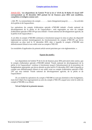 Projet de Loi de Finances pour 2018. 172
Comptes spéciaux du trésor
Article 125 : Les dispositions de l’article 79 de la loi n° 15-18 du 18 Rabie El Aouel 1437
correspondant au 30 décembre 2015 portant loi de finances pour 2016 sont modifiées,
complétées et rédigées comme suit :
« Art. 79 - La nomenclature du compte … … … (sans changement jusqu'à) … … … les activités
de la pêche et de l'aquaculture.
Les opérations du compte d'affectation spéciale n°302-080 intitulé « Fonds national de
développement de la pêche et de l'aquaculture » sont regroupées au sein du compte
d'affectation spéciale n°302-139 qui sera intitulé « Fonds national de développement agricole, de
la pêche et de l'aquaculture ».
A cet effet, le compte n°302-080 continuera à fonctionner jusqu'à la mise en place du dispositif
réglementaire portant réaménagement du fonctionnement du compte n°302-139, qui devra
intervenir au plus tard le 31 décembre 2019, date à laquelle le compte n°302-080 sera
définitivement clôturé et son solde versé au compte n°302-139.
Les modalités d’application du présent article seront précisées par voie réglementaire. ».
Exposé des motifs :
Les dispositions de l'article 79 de la loi de finances pour 2016 prévoient entre autres, que
le compte d'affectation spéciale n°302-080 intitulé "Fonds national de développement de la
pêche et de l'aquaculture" continue à fonctionner jusqu'à l'aboutissement de la procédure de
budgétisation appropriée, qui devra aboutir au plus tard le 31 décembre 2017, date à laquelle ce
compte sera définitivement clôturé et son solde versé au compte d'affectation spéciale n°302-
139" qui sera intitulé "Fonds national de développement agricole, de la pêche et de
l'aquaculture".
Or, en réalité les opérations du compte n°302-080 ne sont pas destinées à être budgétisées,
mais font l'objet d'un regroupement au sein du compte n°302-139, auquel sera versé le solde du
compte n°302-080, à sa clôture.
Tel est l’objet de la présente mesure.
 