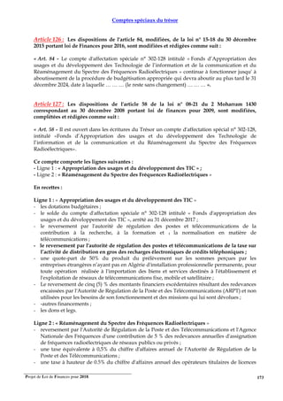 Projet de Loi de Finances pour 2018. 173
Comptes spéciaux du trésor
Article 126 : Les dispositions de l'article 84, modifiées, de la loi n° 15-18 du 30 décembre
2015 portant loi de Finances pour 2016, sont modifiées et rédigées comme suit :
« Art. 84 - Le compte d'affectation spéciale n° 302-128 intitulé « Fonds d’Appropriation des
usages et du développement des Technologie de l’information et de la communication et du
Réaménagement du Spectre des Fréquences Radioélectriques » continue à fonctionner jusqu' à
aboutissement de la procédure de budgétisation appropriée qui devra aboutir au plus tard le 31
décembre 2024, date à laquelle … … … (le reste sans changement) … … … ».
Article 127 : Les dispositions de l'article 58 de la loi n° 08-21 du 2 Moharram 1430
correspondant au 30 décembre 2008 portant loi de finances pour 2009, sont modifiées,
complétées et rédigées comme suit :
« Art. 58 - Il est ouvert dans les écritures du Trésor un compte d'affectation spécial n° 302-128,
intitulé «Fonds d’Appropriation des usages et du développement des Technologie de
l’information et de la communication et du Réaménagement du Spectre des Fréquences
Radioélectriques».
Ce compte comporte les lignes suivantes :
- Ligne 1 : « Appropriation des usages et du développement des TIC » ;
- Ligne 2 : « Réaménagement du Spectre des Fréquences Radioélectriques »
En recettes :
Ligne 1 : « Appropriation des usages et du développement des TIC »
- les dotations budgétaires ;
- le solde du compte d'affectation spéciale n° 302-128 intitulé « Fonds d'appropriation des
usages et du développement des TIC », arrêté au 31 décembre 2017 ;
- le reversement par l'autorité de régulation des postes et télécommunications de la
contribution à la recherche, à la formation et 1 la normalisation en matière de
télécommunications ;
- le reversement par l'autorité de régulation des postes et télécommunications de la taxe sur
l’activité de distribution en gros des recharges électroniques de crédits téléphoniques ;
- une quote-part de 50% du produit du prélèvement sur les sommes perçues par les
entreprises étrangères n’ayant pas en Algérie d'installation professionnelle permanente, pour
toute opération réalisée à l'importation des biens et services destinés à l'établissement et
l'exploitation de réseaux de télécommunications fixe, mobile et satellitaire ;
- Le reversement de cinq (5) % des montants financiers excédentaires résultant des redevances
encaissées par l'Autorité de Régulation de la Poste et des Télécommunications (ARPT) et non
utilisées pour les besoins de son fonctionnement et des missions qui lui sont dévolues ;
- -autres financements ;
- les dons et legs.
Ligne 2 : « Réaménagement du Spectre des Fréquences Radioélectriques »
- reversement par l'Autorité de Régulation de la Poste et des Télécommunications et l'Agence
Nationale des Fréquences d'une contribution de 5 % des redevances annuelles d'assignation
de fréquences radioélectriques de réseaux publics ou privés ;
- une taxe équivalente à 0,5% du chiffre d'affaires annuel de l'Autorité de Régulation de la
Poste et des Télécommunications ;
- une taxe à hauteur de 0.5% du chiffre d'affaires annuel des opérateurs titulaires de licences
 