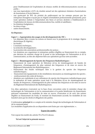 Projet de Loi de Finances pour 2018. 174
pour l'établissement de l'exploitation de réseaux mobile de télécommunications ouverts au
public ;
- une taxe équivalente à 0,5% du résultat annuel net des opérateurs titulaires d'autorisations
de fournisseurs d'Accès Internet ;
- une quote-part de 50% du produit du prélèvement sur les sommes perçues par les
entreprises étrangères n'ayant pas en Algérie d'installation professionnelle permanente, pour
toute opération réalisée à l'importation des biens et services destinés à l'établissement et
l'exploitation de réseaux de télécommunications fixe, mobile et satellitaire ;
- les dotations budgétaires ;
- les dons et legs ;
- autres financements.
En Dépenses :
Ligne 1 : « Appropriation des usages et du développement des TIC »
- Les dépenses liées à toutes les actions en liaison avec le programme de la stratégie Algérie
électronique (E-Algérie) ;
- les études ;
- L'assistance technique ;
- la recherche-développement ;
- la promotion des associations professionnelles du secteur ;
- Les dotations aux organismes et entreprises publics éligibles au financement de ce compte,
par décision du ministre chargé de la poste et des technologies de l'information et de la
communication, au titre des dépenses liées aux opérations qui leur sont accordées.
Ligne 2 : « Réaménagement du Spectre des Fréquences Radioélectriques »
- financement de toute opération de libération et/ou de réaménagement de bandes de
fréquences, d'aménagement du plan national des fréquences et de mise en œuvre du
Règlement International des Radiofréquences ;
- financement des études techniques liées à la gestion du spectre des fréquences
radioélectriques ;
- financement des équipements et des installations nécessaires au réaménagement du spectre ;
- remboursement des coûts de licences ;
- dotations aux exploitants et aux utilisateurs du spectre des fréquences radioélectriques pour
la réalisation de toute opération ayant trait à la libération et/ou de réaménagement de
bandes de fréquences, d'aménagement du plan national des fréquences et de mise en œuvre
du Règlement International des Radiofréquences.
Ces dites opérations s'exécutent sur la base d'une convention entre le ministère chargé des
technologies de l'information et de la communication et la partie bénéficiaire du financement,
précisant notamment les modalités de mise en œuvre, d'exécution et de suivi des actions
éligibles au financement du fonds, le montant du financement accordé, les modalités de son
transfert ainsi que les droits et obligations des parties.
L'ordonnateur principal de ce compte est le ministre chargé des technologies de l'information et
de la communication.
Les modalités d'application de ces dispositions sont fixées par voie réglementaire. ».
Exposé des motifs :
Voir exposé des motifs des articles 72 à 76 et Ci-dessus.
Tel est l’objet de la présente mesure.
 