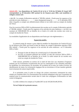 Projet de Loi de Finances pour 2018. 175
Comptes spéciaux du trésor
Article 128 : Les dispositions de l’article 82 de la loi n° 15-18 du 18 Rabie El Aouel 1437
correspondant au 30 décembre 2015 portant loi de finances pour 2016, sont modifiées et
rédigées comme suit :
« Art. 82 – Le compte d’affectation spéciale n° 302-096, intitulé « Fonds pour les urgences et les
activités de soins médicaux », … … … (sans changement jusqu’à) … … … le 31 décembre 2019,
date à laquelle ce compte sera définitivement clôturé et son solde versé au compte de résultat
du Trésor.
Pour les exercices 2018 et 2019, le plafonnement des recettes sur le compte d’affectation spéciale
n° 302-096, intitulé « Fonds pour les urgences et les activités de soins médicaux », est fixé à un
montant de 9.000.000.000 DA au bénéfice de ce fonds et le solde des recettes sera versé au
compte de résultat du Trésor.
Les modalités d'application de ces dispositions sont fixées par voie réglementaire. ».
Exposé des motifs :
Le présent projet de mesure a pour objet de modifier les dispositions de l’article 82 de la
loi de finances pour 2016, qui fixent la date de clôture du compte d’affectation spéciale n°302-
096, intitulé : « Fonds pour les urgences et les activités de soins médicaux » au 31 décembre
2018, à l’effet :
Proroger la date de clôture de ce fonds jusqu’au 31 décembre 2019 ;
De fixer un montant plafonné des recettes, au titre des exercices 2018 et 2019, à
9.000.0000.000 DA au bénéfice de ce fonds. Le solde restant de ces recettes sera
versé au compte de résultat du Trésor.
Cette mesure, permettra au secteur de la santé de faire face aux situations d’urgences
induites par les évènements exceptionnels tels que les catastrophes et les calamités naturelles,
les épidémies, les intoxications, les incendies, les accidents de la route, les crashs d’avions, les
déraillements de trains, les événements tragiques liés au terrorisme et d’une manière générale
tout évènement de nature imprévisible.
Il va permettre aussi, la prise en charge des actions concernant, notamment les soins
relatifs aux maladies liées à la consommation des produits tabagiques ainsi que l’acquisition de
matériel pour la communication sociale dans le cadre des campagnes d’information de lutte
contre le tabagisme.
Le solde créditeur du compte au 31 juillet 2017 est de 103.245.014.481,38 DA.
Tel est l’objet de la présente mesure.
 