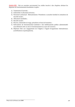Projet de Loi de Finances pour 2018. 177
Article 129 : Ont un caractère provisionnel, les crédits inscrits à des chapitres abritant les
dépenses de fonctionnement énumérées ci-après :
1) Traitements d’activités ;
2) Indemnités et allocations diverses ;
3) Personnel contractuel - Rémunérations- Prestations à caractère familial et cotisations de
sécurité sociale ;
4) Allocations familiales ;
5) Sécurité sociale ;
6) Bourses, indemnités de stage, présalaires et frais de formation ;
7) Subventions de fonctionnement destinées à des établissements publics administratifs
nouvellement créés ou mis en fonctionnement au cours de l’exercice ;
8) Dépenses liées aux engagements de l’Algérie à l’égard d’organismes internationaux
(contributions et participations).
 