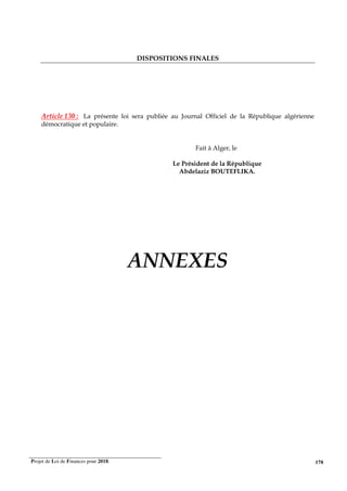 Projet de Loi de Finances pour 2018. 178
DISPOSITIONS FINALES
Article 130 : La présente loi sera publiée au Journal Officiel de la République algérienne
démocratique et populaire.
Fait à Alger, le
Le Président de la République
Abdelaziz BOUTEFLIKA.
ANNEXES
 