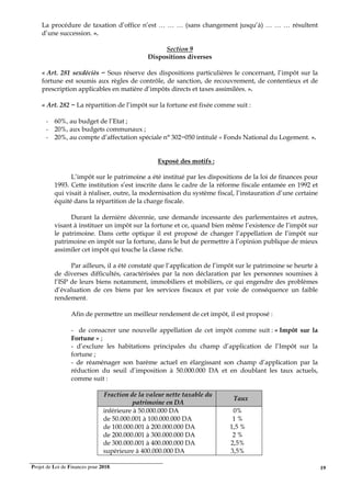 Projet de Loi de Finances pour 2018. 19
La procédure de taxation d’office n’est … … … (sans changement jusqu’à) … … … résultent
d’une succession. ».
Section 9
Dispositions diverses
« Art. 281 sexdéciès − Sous réserve des dispositions particulières le concernant, l’impôt sur la
fortune est soumis aux règles de contrôle, de sanction, de recouvrement, de contentieux et de
prescription applicables en matière d’impôts directs et taxes assimilées. ».
« Art. 282 − La répartition de l’impôt sur la fortune est fixée comme suit :
- 60%, au budget de l’Etat ;
- 20%, aux budgets communaux ;
- 20%, au compte d’affectation spéciale n° 302−050 intitulé « Fonds National du Logement. ».
Exposé des motifs :
L’impôt sur le patrimoine a été institué par les dispositions de la loi de finances pour
1993. Cette institution s’est inscrite dans le cadre de la réforme fiscale entamée en 1992 et
qui visait à réaliser, outre, la modernisation du système fiscal, l’instauration d’une certaine
équité dans la répartition de la charge fiscale.
Durant la dernière décennie, une demande incessante des parlementaires et autres,
visant à instituer un impôt sur la fortune et ce, quand bien même l’existence de l’impôt sur
le patrimoine. Dans cette optique il est proposé de changer l’appellation de l’impôt sur
patrimoine en impôt sur la fortune, dans le but de permettre à l’opinion publique de mieux
assimiler cet impôt qui touche la classe riche.
Par ailleurs, il a été constaté que l’application de l’impôt sur le patrimoine se heurte à
de diverses difficultés, caractérisées par la non déclaration par les personnes soumises à
l’ISP de leurs biens notamment, immobiliers et mobiliers, ce qui engendre des problèmes
d’évaluation de ces biens par les services fiscaux et par voie de conséquence un faible
rendement.
Afin de permettre un meilleur rendement de cet impôt, il est proposé :
- de consacrer une nouvelle appellation de cet impôt comme suit : « Impôt sur la
Fortune » ;
- d’exclure les habitations principales du champ d’application de l’Impôt sur la
fortune ;
- de réaménager son barème actuel en élargissant son champ d’application par la
réduction du seuil d’imposition à 50.000.000 DA et en doublant les taux actuels,
comme suit :
Fraction de la valeur nette taxable du
patrimoine en DA
Taux
inférieure à 50.000.000 DA
de 50.000.001 à 100.000.000 DA
de 100.000.001 à 200.000.000 DA
de 200.000.001 à 300.000.000 DA
de 300.000.001 à 400.000.000 DA
supérieure à 400.000.000 DA
0%
1 %
1,5 %
2 %
2,5%
3,5%
 