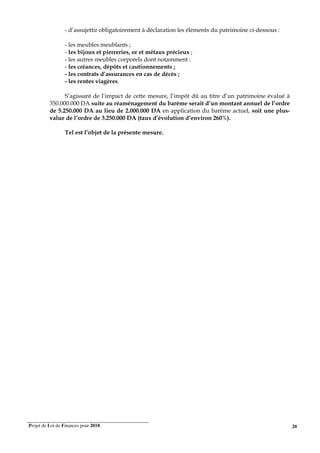 Projet de Loi de Finances pour 2018. 20
- d’assujettir obligatoirement à déclaration les éléments du patrimoine ci-dessous :
- les meubles meublants ;
- les bijoux et pierreries, or et métaux précieux ;
- les autres meubles corporels dont notamment :
- les créances, dépôts et cautionnements ;
- les contrats d’assurances en cas de décès ;
- les rentes viagères.
S’agissant de l’impact de cette mesure, l’impôt dû au titre d’un patrimoine évalué à
350.000.000 DA suite au réaménagement du barème serait d’un montant annuel de l’ordre
de 5.250.000 DA au lieu de 2.000.000 DA en application du barème actuel, soit une plus-
value de l’ordre de 3.250.000 DA (taux d’évolution d’environ 260%).
Tel est l’objet de la présente mesure.
 