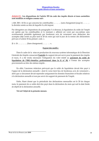 Projet de Loi de Finances pour 2018. 21
Dispositions fiscales
Impôts directs et taxes assimilées
Article 13 : Les dispositions de l’article 355 du code des impôts directs et taxes assimilées
sont modifiés et rédigées comme suit :
« Art. 355 – 1) En ce qui concerne les contribuables … … … (sans changement jusqu’à) … … …
la dernière année au titre de laquelle il a été imposé.
Par dérogation aux dispositions du paragraphe 3 ci-dessous, la liquidation du solde de l’impôt
est opérée par les contribuables et le montant y afférent est versé par eux-mêmes sans
avertissement préalable également par bordereau avis de versement sous déduction des
acomptes déjà versés au plus tard le 20 du mois qui suit le jour de la remise des déclarations
prévues à l’article 18 du présent code. ».
2) à 5) … … … … (Sans changement) … … … ».
Exposé des motifs :
Dans le cadre de la mise en production du nouveau système informatique de la Direction
Générale des Impôts consacrant l’unicité du support devant servir pour le paiement des impôts
et taxes, il a été rendu nécessaire l’intégration du volet relatif au paiement du solde de
liquidation de l’IRG–bénéfice professionnel dans la G n° 50, à l’instar des acomptes
provisionnels au titre des mêmes impôts .
En effet, l’ancienne rédaction prévoyait que le solde de liquidation devait être payé à
l’appui de la déclaration annuelle « dont le verso tient lieu de bordereau avis de versement »,
alors que ce document devait reprendre uniquement les données financières et fiscales relatives
à la déclaration annuelle et non pas servir de support de paiement de l’impôt.
Enfin, Etant donné que la périodicité des déclarations mensuelles est le 20 de chaque
mois, le paiement de ce solde doit être payé dans la déclaration du mois qui suit la date limite
de dépôt de la déclaration annuelle.
Tel est l’objet de la présente mesure.
 