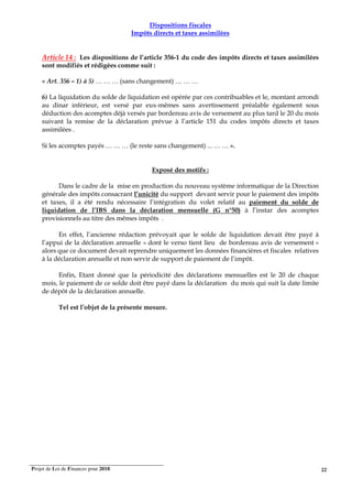 Projet de Loi de Finances pour 2018. 22
Dispositions fiscales
Impôts directs et taxes assimilées
Article 14 : Les dispositions de l’article 356-1 du code des impôts directs et taxes assimilées
sont modifiés et rédigées comme suit :
« Art. 356 – 1) à 5) … … … (sans changement) … … …
6) La liquidation du solde de liquidation est opérée par ces contribuables et le, montant arrondi
au dinar inférieur, est versé par eux-mêmes sans avertissement préalable également sous
déduction des acomptes déjà versés par bordereau avis de versement au plus tard le 20 du mois
suivant la remise de la déclaration prévue à l’article 151 du codes impôts directs et taxes
assimilées .
Si les acomptes payés … … … (le reste sans changement) ... … … ».
Exposé des motifs :
Dans le cadre de la mise en production du nouveau système informatique de la Direction
générale des impôts consacrant l’unicité du support devant servir pour le paiement des impôts
et taxes, il a été rendu nécessaire l’intégration du volet relatif au paiement du solde de
liquidation de l’IBS dans la déclaration mensuelle (G n°50) à l’instar des acomptes
provisionnels au titre des mêmes impôts .
En effet, l’ancienne rédaction prévoyait que le solde de liquidation devait être payé à
l’appui de la déclaration annuelle « dont le verso tient lieu de bordereau avis de versement »
alors que ce document devait reprendre uniquement les données financières et fiscales relatives
à la déclaration annuelle et non servir de support de paiement de l’impôt.
Enfin, Etant donné que la périodicité des déclarations mensuelles est le 20 de chaque
mois, le paiement de ce solde doit être payé dans la déclaration du mois qui suit la date limite
de dépôt de la déclaration annuelle.
Tel est l’objet de la présente mesure.
 