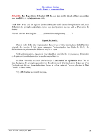 Projet de Loi de Finances pour 2018. 23
Dispositions fiscales
Impôts directs et taxes assimilées
Article 15 : Les dispositions de l’article 364 du code des impôts directs et taxes assimilées
sont modifiées et rédigées comme suit :
« Art. 364 – 1) La taxe est liquidée par le contribuable et les droits correspondants sont, sous
déduction des acomptes déjà réglés, versés sans avertissement au plus tard le 20 du mois de
février.
Pour les activités de transports … … … (le reste sans changement) … … … ».
Exposé des motifs :
Dans le cadre de la mise en production du nouveau système informatique de la Direction
générale des impôts, il était rendu nécessaire l’uniformisation des délais de dépôt de
déclaration et de paiement des différents impôts et taxes.
Cette uniformisation a également pour objectif de simplifier les procédures de déclaration
et de paiement en réduisant ainsi le nombre des échéances.
En effet, l’ancienne rédaction prévoyait que la déclaration de liquidation de la TAP au
titre du régime des acomptes provisionnels devait intervenir à la fin du mois de janvier d’où
l’obligation de déposer deux déclarations durant le même mois soit l’une au plus tard le 20 et
l’autre à la fin du mois ;
Tel est l’objet de la présente mesure.
 