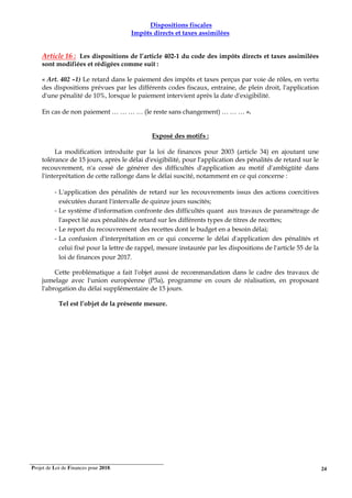 Projet de Loi de Finances pour 2018. 24
Dispositions fiscales
Impôts directs et taxes assimilées
Article 16 : Les dispositions de l’article 402-1 du code des impôts directs et taxes assimilées
sont modifiées et rédigées comme suit :
« Art. 402 –1) Le retard dans le paiement des impôts et taxes perçus par voie de rôles, en vertu
des dispositions prévues par les différents codes fiscaux, entraine, de plein droit, l'application
d'une pénalité de 10%, lorsque le paiement intervient après la date d'exigibilité.
En cas de non paiement … … … … (le reste sans changement) … … … ».
Exposé des motifs :
La modification introduite par la loi de finances pour 2003 (article 34) en ajoutant une
tolérance de 15 jours, après le délai d'exigibilité, pour l'application des pénalités de retard sur le
recouvrement, n'a cessé de générer des difficultés d'application au motif d'ambigüité dans
l'interprétation de cette rallonge dans le délai suscité, notamment en ce qui concerne :
- L'application des pénalités de retard sur les recouvrements issus des actions coercitives
exécutées durant l'intervalle de quinze jours suscités;
- Le système d'information confronte des difficultés quant aux travaux de paramétrage de
l'aspect lié aux pénalités de retard sur les différents types de titres de recettes;
- Le report du recouvrement des recettes dont le budget en a besoin délai;
- La confusion d'interprétation en ce qui concerne le délai d'application des pénalités et
celui fixé pour la lettre de rappel, mesure instaurée par les dispositions de l'article 55 de la
loi de finances pour 2017.
Cette problématique a fait l'objet aussi de recommandation dans le cadre des travaux de
jumelage avec l'union européenne (P3a), programme en cours de réalisation, en proposant
l'abrogation du délai supplémentaire de 15 jours.
Tel est l’objet de la présente mesure.
 
