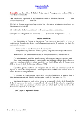 Projet de Loi de Finances pour 2018. 26
Dispositions fiscales
Enregistrement
Article 17 : Les dispositions de l’article 36 du code de l’enregistrement sont modifiées et
complétées comme suit :
« Art. 36 - Pour la liquidation et le paiement des droits de mutation par décès … … … (sans
changement jusqu’à) … … … le défunt.
S’il s’agit de dettes commerciales, la preuve de leur existence est apportée conformément aux
règles du droit commercial.
Elle peut résulter des livres de commerce ou de la correspondance commerciale.
S’il s’agit d’une dette grevant une succession … … … (le reste sans changement) … … …».
Expose des motifs :
Les dispositions de l’article 36 du code de l’enregistrement énoncent les principes et
conditions de déduction des dettes pour la liquidation des droits de mutation par décès (les
successions), à savoir :
- leur existence au jour de l’ouverture de la succession ;
- leur justification par tous les modes de preuve compatibles avec la procédure écrite.
Autrement dit, par des titres susceptibles de faire preuve en justice contre le défunt.
Ces principes valent aussi bien pour les dettes civiles que pour les dettes commerciales.
Dans le cas particulier des dettes commerciales, leur déduction obéit à des conditions et
procédures spécifiques. Celles-ci ont été transférées par l’article 20 de la loi de finances pour
2011, au niveau du Code des Procédures Fiscales (CPF).
Cependant, par inadvertance, un paragraphe lié aux livres de commerce devant être
déposés au service de l’enregistrement, à titre de justification desdites dettes subsiste encore au
niveau du code de l’enregistrement.
Le maintien de ce paragraphe a pour effet d’altérer sensiblement le sens du texte et
d’introduire une équivoque dans la compréhension globale de l’article (Art 36, CE).
Aussi, pour donner sens audit article, et tout en consacrant le principe de la déductibilité
de l’actif successoral des dettes commerciales, il est proposé de transférer les dispositions
relatives aux livres de commerce contenues dans cet article (Art 36, CE) au niveau des
dispositions de l’article 38 ter du CPF.
Tel est l’objet de la présente mesure.
 