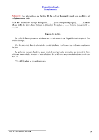 Projet de Loi de Finances pour 2018. 27
Dispositions fiscales
Enregistrement
Article 18 : Les dispositions de l’article 40 du code de l’enregistrement sont modifiées et
rédigées comme suit :
« Art. 40 - Toute dette au sujet de laquelle … … … (sans changement jusqu'à) … … … l’article
126 du code des procédures fiscales, la déduction des dettes … … … (le reste changement) …
… … ».
Expose des motifs :
Le code de l’enregistrement renferme un certain nombre de dispositions renvoyant à des
articles abrogés.
Ces derniers ont, dans la plupart des cas, été déplacés vers le nouveau code des procédures
fiscales.
La présente mesure d’ordre a pour objet de corriger cette anomalie, qui consiste à faire
référence à des articles abrogés et leur substituer les articles correspondants institués au niveau
du CPF.
Tel est l’objet de la présente mesure.
 
