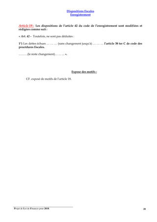 Projet de Loi de Finances pour 2018. 28
Dispositions fiscales
Enregistrement
Article 19 : Les dispositions de l’article 42 du code de l’enregistrement sont modifiées et
rédigées comme suit :
« Art. 42 - Toutefois, ne sont pas déduites :
1°) Les dettes échues … … … (sans changement jusqu'à) … … … l’article 38 ter C de code des
procédures fiscales.
………(le reste changement)… … ... ».
Expose des motifs :
CF. exposé de motifs de l’article 18.
 