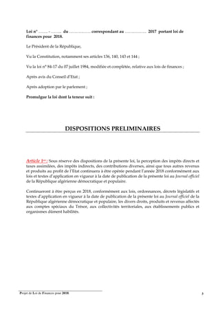 Projet de Loi de Finances pour 2018. 3
Loi n° ……. - …….. du ……….…… correspondant au ……………. 2017 portant loi de
finances pour 2018.
Le Président de la République,
Vu la Constitution, notamment ses articles 136, 140, 143 et 144 ;
Vu la loi n° 84-17 du 07 juillet 1984, modifiée et complétée, relative aux lois de finances ;
Après avis du Conseil d’Etat ;
Après adoption par le parlement ;
Promulgue la loi dont la teneur suit :
DISPOSITIONS PRELIMINAIRES
Article 1er : Sous réserve des dispositions de la présente loi, la perception des impôts directs et
taxes assimilées, des impôts indirects, des contributions diverses, ainsi que tous autres revenus
et produits au profit de l’Etat continuera à être opérée pendant l’année 2018 conformément aux
lois et textes d’application en vigueur à la date de publication de la présente loi au Journal officiel
de la République algérienne démocratique et populaire.
Continueront à être perçus en 2018, conformément aux lois, ordonnances, décrets législatifs et
textes d’application en vigueur à la date de publication de la présente loi au Journal officiel de la
République algérienne démocratique et populaire, les divers droits, produits et revenus affectés
aux comptes spéciaux du Trésor, aux collectivités territoriales, aux établissements publics et
organismes dûment habilités.
 