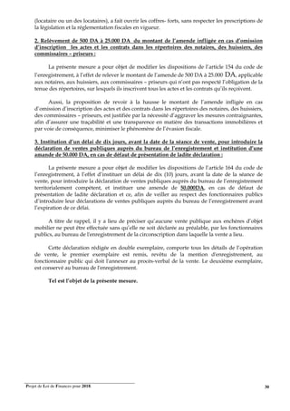 Projet de Loi de Finances pour 2018. 30
(locataire ou un des locataires), a fait ouvrir les coffres- forts, sans respecter les prescriptions de
la législation et la réglementation fiscales en vigueur.
2. Relèvement de 500 DA à 25.000 DA du montant de l’amende infligée en cas d’omission
d’inscription les actes et les contrats dans les répertoires des notaires, des huissiers, des
commissaires – priseurs :
La présente mesure a pour objet de modifier les dispositions de l’article 154 du code de
l’enregistrement, à l’effet de relever le montant de l’amende de 500 DA à 25.000 DA, applicable
aux notaires, aux huissiers, aux commissaires – priseurs qui n’ont pas respecté l’obligation de la
tenue des répertoires, sur lesquels ils inscrivent tous les actes et les contrats qu’ils reçoivent.
Aussi, la proposition de revoir à la hausse le montant de l’amende infligée en cas
d’omission d’inscription des actes et des contrats dans les répertoires des notaires, des huissiers,
des commissaires – priseurs, est justifiée par la nécessité d’aggraver les mesures contraignantes,
afin d’assurer une traçabilité et une transparence en matière des transactions immobilières et
par voie de conséquence, minimiser le phénomène de l’évasion fiscale.
3. Institution d’un délai de dix jours, avant la date de la séance de vente, pour introduire la
déclaration de ventes publiques auprès du bureau de l’enregistrement et institution d’une
amande de 50.000 DA, en cas de défaut de présentation de ladite déclaration :
La présente mesure a pour objet de modifier les dispositions de l’article 164 du code de
l’enregistrement, à l’effet d’instituer un délai de dix (10) jours, avant la date de la séance de
vente, pour introduire la déclaration de ventes publiques auprès du bureau de l’enregistrement
territorialement compétent, et instituer une amende de 50.000DA, en cas de défaut de
présentation de ladite déclaration et ce, afin de veiller au respect des fonctionnaires publics
d’introduire leur déclarations de ventes publiques auprès du bureau de l’enregistrement avant
l’expiration de ce délai.
A titre de rappel, il y a lieu de préciser qu’aucune vente publique aux enchères d’objet
mobilier ne peut être effectuée sans qu’elle ne soit déclarée au préalable, par les fonctionnaires
publics, au bureau de l'enregistrement de la circonscription dans laquelle la vente a lieu.
Cette déclaration rédigée en double exemplaire, comporte tous les détails de l’opération
de vente, le premier exemplaire est remis, revêtu de la mention d'enregistrement, au
fonctionnaire public qui doit l'annexer au procès-verbal de la vente. Le deuxième exemplaire,
est conservé au bureau de l'enregistrement.
Tel est l’objet de la présente mesure.
 