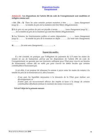 Projet de Loi de Finances pour 2018. 31
Dispositions fiscales
Enregistrement
Article 23 : Les dispositions de l’article 256 du code de l’enregistrement sont modifiées et
rédigées comme suit :
« Art. 256 - 1) Dans les actes notariés portant mutation à titre … … … (sans changement
jusqu’à) … … … la totalité du prix de la mutation doit être libéré obligatoirement.
2) Si le prix ou une portion du prix est payable à terme, … … … (sans changement jusqu’à) …
… ... de la totalité du prix de la mutation qui doit être libérée obligatoirement.
3) Les Notaires, les fonctionnaires publics et autres dépositaires … … … (sans changement
jusqu’à) … … … la totalité du prix de la mutation en dépôt … … … (Le reste sans changement)
… … ...
4) ... ... ... ... (le reste sans changement) ... ... ... ... ... ... ».
Exposé des motifs :
Il a été constaté, en pratique, que l’obligation du paiement du 1/5 entre les mains du
notaire en cas de transaction, prévue par les dispositions de l’article 256 du code de
l’enregistrement, ne garantie pas une trésorerie suffisante pour l’Etat pour couvrir ses besoins
de financement, comme elle ne suffit pas pour couvrir les dettes fiscales que certains
contribuables n’honoraient pas.
A cet effet, il est proposé de rehausser la somme à payer entre les mains du notaire à la
totalité du prix de la transaction et ce, afin d’assurer :
- d’une part, les liquidités nécessaires à la trésorerie de la l’Etat pour réaliser son
développement, et
- d’autre part, un recouvrement efficace des impôts et taxes à la charge de certains
contribuables défaillants (réduire le montant des restes à recouvrer).
Tel est l’objet de la présente mesure.
 