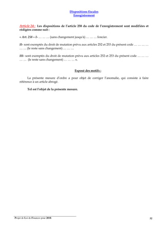 Projet de Loi de Finances pour 2018. 32
Dispositions fiscales
Enregistrement
Article 24 : Les dispositions de l’article 258 du code de l’enregistrement sont modifiées et
rédigées comme suit :
« Art. 258 – I- … … … (sans changement jusqu'à) … … … foncier.
II- sont exemptés du droit de mutation prévu aux articles 252 et 253 du présent code … … … …
… … (le reste sans changement) … … …
III- sont exemptés du droit de mutation prévu aux articles 252 et 253 du présent code … … …
… … (le reste sans changement) … … … ».
Exposé des motifs :
La présente mesure d’ordre a pour objet de corriger l’anomalie, qui consiste à faire
référence à un article abrogé.
Tel est l’objet de la présente mesure.
 