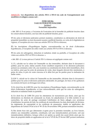Projet de Loi de Finances pour 2018. 33
Dispositions fiscales
Enregistrement
Article 25 : Les dispositions des articles 353-1 à 353-13 du code de l’enregistrement sont
modifiées et rédigées comme suit :
TITRE XIII Bis
TAXE DE PUBLICITE FONCIERE
Section 1
Formalités imposables
« Art. 353 -1. Il est perçu, a l’occasion de l’exécution de la formalité de publicité foncière dans
les conservations foncières, une taxe dite de publicité foncière, pour :
1°) les actes et décisions judiciaires portant mutation, constitution ou déclaration de droit de
propriété immobilier ou tout document soumis à publicité foncière, en vertu de la législation en
vigueur, à l’exception de ceux vises aux articles 353-5 et 353-6 ci-dessous;
2°) les inscriptions d’hypothèques légales, conventionnelles ou de droit d’affectation
hypothécaire, à l’exception de celles visées aux articles 353-5 et 353-6 ci-dessous;
3°) les actes de subrogation, réduction et radiation, totale ou partielle, à l’exception de celles
visées aux articles 353-5 et 353-6 ci-dessous. ».
« Art. 353 - 2. La taxe prévue à l’article 353-1 ci-dessus est appliquée comme suit :
1) 1%, calculée sur la valeur de l’immeuble ou des immeubles, déclarée dans le document à
publier, pour les actes, même assortis d’une condition suspensive et les décisions judiciaires
portant ou constatant, entre vifs, une mutation ou constitution de droits réels immobiliers, divis
ou indivis, ainsi que les actes de promesse de vente, dans lesquels doivent être mentionnés, à
peine de refus, le prix de vente convenu et le délai fixé par les parties pour la réalisation de
ladite vente ;
2) 0,50 %, calculé sur la valeur de l’immeuble ou des immeubles, déclarée dans le document à
publier pour les actes et décisions judiciaires déclaratifs, les partages, les baux et les quittances
ou cessions de loyers ou fermages non échus;
3) Un droit fixe de 6.000 DA pour les inscriptions d’hypothèque légale, conventionnelle ou de
droit d’affectation hypothécaire, et leur renouvellement, ainsi que les actes de subrogation,
réduction et radiation totale ou partielle ;
4) Un droit fixe de 2.000 DA pour les attestations de transmission par décès, ainsi que les
déclarations ou élections de commande ou d’ami, les adjudications à la folle enchère et sur
surenchère, les actes de partage constatant l’attribution de biens adjugés avec promesse
d’attribution, les permis de lotir, les certificats de morcellement, les états descriptifs de division,
les règlements de copropriété et les certificats de possession, établis en application des
dispositions de l’article 39 de la loi n° 90 -25 du 18 novembre 1990, portant orientation foncière;
5) Des droits fixes tels que déterminés ci-après pour la première formalité, au livre foncier,
relative aux immeubles cadastrés, constituant, soit une immatriculation provisoire, soit une
immatriculation définitive, lorsque celle-ci est opérée au profit des ayant droits ainsi que les
titres de propriété établis en application de la loi n° 07-02 du 27 février 2007 portant institution
 