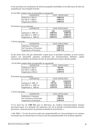 Projet de Loi de Finances pour 2018. 34
d’une procédure de constatation du droit de propriété immobilière et de délivrance de titres de
propriété par voie d'enquête foncière:
a) Lots bâtis compris dans un immeuble en copropriété :
SUPERFICIE TAXE APPLICABLE
Inférieure à 100 m2
de 100 m2 à 200 m2
Supérieure à 200 m2
3.000 DA
4.500 DA
6.000 DA
b) Terrains nus ou construits :
SUPERFICIE TAXE APPLICABLE
inférieure à 1000 m2
de 1000 m2 à 3000 m2
Supérieure à 3000 m2
nus
3.000 DA
4.500 DA
6.000 DA
construits
6.000 DA
9.000 DA
12.000 DA
c) Terres agricoles :
SUPERFICIE TAXE APPLICABLE
inférieure à 5 hectares
de 5 hectares à 10 hectares
supérieure à 10 hectares
3.000 DA
6.000 DA
9.000 DA
6) des droits fixes, tels que déterminés ci-après pour la première formalité, au livre foncier,
relative aux immeubles cadastrés, constituant une immatriculation définitive, opérée
directement au bénéfice du titulaire du titre de propriété pré-existant, dûment publié;
a) Lots bâtis compris dans un immeuble en copropriété :
SUPERFICIE TAXE APPLICABLE
Inférieure à 100 m2
de 100 m2 à 200 m2
Supérieure à 200 m2
750 DA
1.500 DA
2.250 DA
b) Terrains nus ou construits :
SUPERFICIE TAXE APPLICABLE
inférieure à 1000 m2
de 1000 m2 à 3000 m2
Supérieure à 3000 m2
nus
750 DA
1.500 DA
2.250 DA
construits
1.500 DA
2.250 DA
3.000 DA
c) Terres agricoles :
SUPERFICIE TAXE APPLICABLE
inférieure à 5 hectares
de 5 hectares à 10 hectares
supérieure à 10 hectares
750 DA
1.500 DA
2.250 DA
7) Un droit fixe de 1.500 DA pour la délivrance du certificat d’immatriculation foncière
provisoire requis à la demande des intéressés, lors de la période d’immatriculation foncière
provisoire, consécutivement à la première formalité au livre foncier. ».
« Art. 353-3. - Il n’est du qu’une seule taxe proportionnelle sur l’acte principal et ses annexes
éventuelles qui ne donnent pas ouverture à une taxe proportionnelle d’un montant supérieur.
 