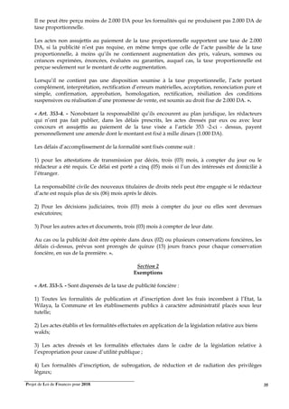 Projet de Loi de Finances pour 2018. 35
Il ne peut être perçu moins de 2.000 DA pour les formalités qui ne produisent pas 2.000 DA de
taxe proportionnelle.
Les actes non assujettis au paiement de la taxe proportionnelle supportent une taxe de 2.000
DA, si la publicité n’est pas requise, en même temps que celle de l’acte passible de la taxe
proportionnelle, à moins qu’ils ne contiennent augmentation des prix, valeurs, sommes ou
créances exprimées, énoncées, évaluées ou garanties, auquel cas, la taxe proportionnelle est
perçue seulement sur le montant de cette augmentation.
Lorsqu’il ne contient pas une disposition soumise à la taxe proportionnelle, l’acte portant
complément, interprétation, rectification d’erreurs matérielles, acceptation, renonciation pure et
simple, confirmation, approbation, homologation, rectification, résiliation des conditions
suspensives ou réalisation d’une promesse de vente, est soumis au droit fixe de 2.000 DA. ».
« Art. 353-4. - Nonobstant la responsabilité qu’ils encourent au plan juridique, les rédacteurs
qui n’ont pas fait publier, dans les délais prescrits, les actes dressés par eux ou avec leur
concours et assujettis au paiement de la taxe visée a l’article 353 -2-ci - dessus, payent
personnellement une amende dont le montant est fixé à mille dinars (1.000 DA).
Les délais d’accomplissement de la formalité sont fixés comme suit :
1) pour les attestations de transmission par décès, trois (03) mois, à compter du jour ou le
rédacteur a été requis. Ce délai est porté a cinq (05) mois si l’un des intéressés est domicilié à
l’étranger.
La responsabilité civile des nouveaux titulaires de droits réels peut être engagée si le rédacteur
d’acte est requis plus de six (06) mois après le décès.
2) Pour les décisions judiciaires, trois (03) mois à compter du jour ou elles sont devenues
exécutoires;
3) Pour les autres actes et documents, trois (03) mois à compter de leur date.
Au cas ou la publicité doit être opérée dans deux (02) ou plusieurs conservations foncières, les
délais ci-dessus, prévus sont prorogés de quinze (15) jours francs pour chaque conservation
foncière, en sus de la première. ».
Section 2
Exemptions
« Art. 353-5. - Sont dispensés de la taxe de publicité foncière :
1) Toutes les formalités de publication et d’inscription dont les frais incombent à l’Etat, la
Wilaya, la Commune et les établissements publics à caractère administratif placés sous leur
tutelle;
2) Les actes établis et les formalités effectuées en application de la législation relative aux biens
wakfs;
3) Les actes dressés et les formalités effectuées dans le cadre de la législation relative à
l’expropriation pour cause d’utilité publique ;
4) Les formalités d’inscription, de subrogation, de réduction et de radiation des privilèges
légaux;
 