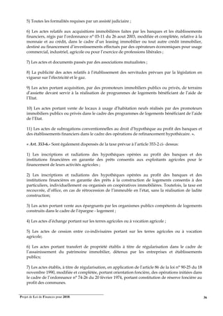 Projet de Loi de Finances pour 2018. 36
5) Toutes les formalités requises par un assisté judiciaire ;
6) Les actes relatifs aux acquisitions immobilières faites par les banques et les établissements
financiers, régis par l’ordonnance n° 03-11 du 26 aout 2003, modifiée et complétée, relative à la
monnaie et au crédit, dans le cadre d’un leasing immobilier ou tout autre crédit immobilier,
destiné au financement d’investissements effectués par des opérateurs économiques pour usage
commercial, industriel, agricole ou pour l’exercice de professions libérales ;
7) Les actes et documents passés par des associations mutualistes ;
8) La publicité des actes relatifs à l’établissement des servitudes prévues par la législation en
vigueur sur l’électricité et le gaz.
9) Les actes portant acquisition, par des promoteurs immobiliers publics ou privés, de terrains
d’assiette devant servir à la réalisation de programmes de logements bénéficiant de l’aide de
l’Etat.
10) Les actes portant vente de locaux à usage d’habitation neufs réalisés par des promoteurs
immobiliers publics ou privés dans le cadre des programmes de logements bénéficiant de l’aide
de l’Etat.
11) Les actes de subrogations conventionnelles au droit d’hypothèque au profit des banques et
des établissements financiers dans le cadre des opérations de refinancement hypothécaire. ».
« Art. 353-6.- Sont également dispensés de la taxe prévue à l’article 353-2 ci- dessus:
1) Les inscriptions et radiations des hypothèques opérées au profit des banques et des
institutions financières en garantie des prêts consentis aux exploitants agricoles pour le
financement de leurs activités agricoles ;
2) Les inscriptions et radiations des hypothèques opérées au profit des banques et des
institutions financières en garantie des prêts à la construction de logements consentis à des
particuliers, individuellement ou organisés en coopératives immobilières. Toutefois, la taxe est
recouvrée, d’office, en cas de rétrocession de l’immeuble en l’état, sans la réalisation de ladite
construction;
3) Les actes portant vente aux épargnants par les organismes publics compétents de logements
construits dans le cadre de l’épargne - logement ;
4) Les actes d’échange portant sur les terres agricoles ou à vocation agricole ;
5) Les actes de cession entre co-indivisaires portant sur les terres agricoles ou à vocation
agricole;
6) Les actes portant transfert de propriété établis à titre de régularisation dans le cadre de
l’assainissement du patrimoine immobilier, détenus par les entreprises et établissements
publics;
7) Les actes établis, à titre de régularisation, en application de l’article 86 de la loi n° 90-25 du 18
novembre 1990, modifiée et complétée, portant orientation foncière, des opérations initiées dans
le cadre de l’ordonnance n° 74-26 du 20 février 1974, portant constitution de réserve foncière au
profit des communes.
 