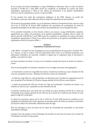 Projet de Loi de Finances pour 2018. 37
8) Les cessions de biens immobiliers à usage d’habitation, effectuées, dans le cadre du décret
exécutif n° 03-269 du 7 août 2003, fixant les conditions et modalités de cession des biens
immobiliers appartenant à l’Etat et aux offices de promotion et de gestion immobilières
(O.P.G.I), mis en exploitation avant le 1 er janvier 2004.
9) Les cessions des actifs des entreprises publiques et des EPIC dissous, au profit des
travailleurs, ainsi que celles effectuées dans le cadre des opérations de privatisation.
10) les titres de propriétés établis, en cas d’opération collective d’enquête foncière, dans le cadre
de la loi n° 07-02 du 27 février 2007 instituant une procédure de constatation du droit de
propriété immobilière et de délivrance de titres de propriété par voie d’enquête foncière.
11) la première formalité, au livre foncier, relative aux locaux à usage d’habitation cadastrés,
appartenant aux offices de promotion et de gestion immobilière, cessibles dans le cadre du
décret exécutif n°03-269 du 7 août 2003 fixant les conditions et modalités de cession des biens
immobiliers appartenant à l’Etat et aux offices de promotion et de gestion immobilière mis en
exploitation avant le 1er janvier 2004. ».
Section 3
Liquidation et paiement de la taxe
« Art. 353-7. - Lorsqu’il ya lieu d’appliquer un taux proportionnel, tel que prévu à l’article 353 -
2 ci -dessus, et que la valeur n’est pas déterminée dans l’acte ou la décision judiciaire, une
déclaration estimative est souscrite, certifiée et signée par le requérant, dans le document a
publier, sous peine de refus.
Les baux donnent ouverture à la taxe sur le montant cumulé des loyers de toutes les années à
courir.
Pour la nue-propriété et l’usufruit, constitués à vie, les règles suivantes sont appliquées :
- si l’usufruitier a moins de vingt (20) ans révolus, l’usufruit est estimé aux sept- dixièmes (7/10)
et la nue -propriété aux trois - dixièmes (3/10) de la valeur de l’immeuble ;
- au-delà de vingt (20) ans, cette proportion est diminuée pour l’usufruit et augmentée pour la
nue -propriété d’un dixième (1/10) pour chaque période de dix (10) ans, sans fraction ;
- à partir de soixante-dix (70) ans révolus de l’âge de l’usufruitier, l’usufruit est estimé à un
dixième (1/10) et la nue - propriété au neuf dixièmes (9/10).
L’usufruit constitué pour une durée fixe est estimé aux deux dixièmes (2/10) de la valeur de
l’immeuble pour chaque période de dix (10) ans de la durée de l’usufruit sans fraction et sans
égard à l’âge de l’usufruitier.
Le droit de concession, prévu par la loi n° 10-03 du 15 août 2010 fixant les conditions et les
modalités d’exploitation des terres agricoles du domaine privé de l’Etat, est estimé à six dixième
(6/10) de la valeur de l’immeuble, abstraction faite de l’âge.
Pour les échanges, la taxe est assise sur la valeur de l’ensemble des immeubles ou des droits
immobiliers échangés.
Lorsque l’une des parties à l’acte d’échange est exonérée, la taxe due est assise sur la valeur de
l’immeuble revenant à l’autre partie.
 