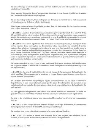 Projet de Loi de Finances pour 2018. 38
En cas d’échange d’un immeuble contre un bien mobilier, la taxe est liquidée sur la valeur
déclarée de l’immeuble.
Pour les actes de partage, lorsqu’une partie est exonérée, la taxe due est liquidée sur la valeur
de l’immeuble revenant aux co-partageants.
En cas de partage judiciaire, le co-partageant qui demande la publicité de sa part uniquement
n’est redevable que de la taxe relative à cette part.
Pour la perception de la taxe de publicité foncière, il est fait abstraction des fractions de sommes
aux valeurs inférieures à 10 DA. ».
« Art. 353-8. - A défaut de présentation de l’attestation prévue par l’article 8 de la loi n° 16-09 du
03 août 2016 relative à la promotion de l’investissement, les actes d’acquisition ou de concession
établis dans ce cadre sont soumis au paiement de la taxe de publicité foncière dont le montant
est fixé selon le cas conformément à l’alinéa 1 et l’alinéa 2 de l’article 353-2 cité ci-dessus. ».
« Art. 353-9. - S’il y a lieu à publicité d’un même acte ou décision judiciaire, à inscription d’une
même créance, d’une subrogation ou de radiation, totale ou partielle, ou formalité de même
nature, dans plusieurs conservations foncières, la taxe peut être acquittée en totalité dans la
conservation foncière où la publicité est requise en premier lieu ; dans ce cas, il n’est du qu’un
droit fixe de deux mille dinars (2.000 DA) dans chacune des autres conservations foncières, à
condition que, celle ou la publicité a été requise en premier lieu, soit expressément désignée
dans la réquisition déposée aux autres conservations foncières et que la quittance constatant le
paiement entier de la taxe soit présentée.
Le conservateur foncier, qui a perçu la taxe, est tenu de délivrer au requérant, indépendamment
de la quittance visée à l’article 353-10 ci-dessous, autant de duplicata de ladite quittance qu’il lui
en est demandé. ».
« Art. 353-10. - La taxe de publicité foncière est à la charge de l’acquéreur ou du bénéficiaire du
droit à publier. Elle est payée par le requérant et perçue d’avance par le conservateur foncier,
contre remise d’une quittance.
En matière d’inscription d’hypothèque légale, conventionnelle ou de droit d’affectation
hypothécaire, et leur renouvellement, ainsi que les actes de subrogation, de réduction et de
radiation, totale ou partielle, des inscriptions existantes, la taxe est à la charge du bénéficiaire du
prêt garanti.
La taxe applicable à la première formalité au livre foncier, relative aux immeubles cadastrés, est
payable lors de la demande d’obtention du livret foncier par le titulaire ou son représentant.
La taxe et les pénalités payées ne sont pas restituables, sauf en cas d’erreur du conservateur
foncier.
« Art. 353-11. – Pour chaque décision de refus de dépôt ou de rejet de formalité, le conservateur
foncier perçoit un montant de 1.000 DA, payable par le rédacteur.
Le montant ainsi perçu est restitué, en cas de refus ou de rejet non fondé. ».
« Art. 353-12. - La valeur à retenir pour l’assiette de la taxe ne peut être inférieure, le cas
échéant, à celle qui sert de base à la liquidation des droits d’enregistrement.
 