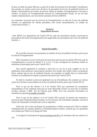 Projet de Loi de Finances pour 2018. 39
Si dans un délai de quatre (04) ans, a partir de la date d’exécution de la formalité, l’insuffisance
des sommes ou valeurs ayant servi de base à la perception de la taxe de publicité foncière est
établie, conformément aux modes de preuves admis en matière d’enregistrement, il est perçu,
d’office, au bureau de l’enregistrement relevant de l’administration fiscale, en sus du taux
simple complémentaire, une taxe dont le montant est fixé à 2.000 DA.
Les montants, recouvrés par les services de l’enregistrement, au titre de la taxe de publicité
foncière, en application de l’alinéa précédent, sont versés mensuellement, au compte du
conservateur foncier. ».
Section 4
Dispositions diverses
« Art. 353-13. Les dispositions de l’article 159 du code des procédures fiscales concernant la
prescription des droits d’enregistrement sont applicables aux perceptions de la taxe de publicité
foncière. ».
Exposé des motifs :
De nouvelles mesures sont proposées en matière de taxe de publicité foncière, prévue par
le code de l’enregistrement.
Elles consistent à revoir à la hausse les taxes fixes prévues par les articles 353-2 du code de
l’enregistrement, à savoir les alinéas 3, 4, 5, 6 et 7, et par conséquent les montants relatifs au
minimum de perception prévu par l’article 353-3.
Sera touché également le montant à percevoir en sus de la taxe exigible en cas de
publication dans plusieurs conservations foncières d’un même acte relatif à deux ou plusieurs
biens, sachant que la taxe de publicité foncière est acquittée en totalité dans la conservation
foncière où la publicité est requise en premier lieu prévu par l’article 353-9.
Et enfin le montant à percevoir également en cas d’insuffisance des sommes ou valeurs
ayant servi de base à la perception de la taxe de publicité foncière prévu par l’article 353-12.
Pour ce qui est des alinéas 3 et 4 de l’article 353-2 qui concernent les inscriptions
d’hypothèque et leur radiation ainsi que les actes déclaratifs soumis à la taxe fixe, la dernière
révision remonte à 2004 (loi de finances pour 2004), d’où une nécessité d’actualiser les
montants en passant du simple au double.
Pour ce qui est des alinéas 5 et 6 de l’article 353-2 précité, ils traitent des montants à
percevoir pour l'immatriculation foncière, au livre foncier, des immeubles cadastrés, suivant la
nature de l’immeuble à immatriculer et de sa superficie.
Cette taxe vise à faire participer les propriétaires à l’effort consenti par l’Etat en matière
d’établissement du cadastre général et d’immatriculation foncière, sachant que ces opérations
sont initiées par l’Etat et à la charge de l’Etat.
A cet égard, il est proposé de revoir à la hausse de 50 %, les montants cités aux alinéas 5, 6
et 7.
 