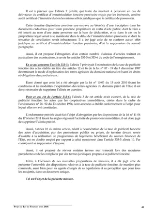 Projet de Loi de Finances pour 2018. 40
Il est à préciser que l’alinéa 7 précité, qui traite du montant à percevoir en cas de
délivrance du certificat d’immatriculation foncière provisoire requis par les intéressés, confère
audit certificat d’immatriculation les mêmes effets juridiques que le certificat de possession.
Cette dernière disposition constitue une entrave au bénéfice d’une inscription dans les
documents cadastraux pour toute personne propriétaire en vertu d’acte publié, dont le bien a
été inscrit au nom d’une autre personne sur la base de déclaration, et ce dans le cas ou le
propriétaire légal venait à se manifester dans le délai de l’immatriculation provisoire et dont la
tentative de conciliation serait infructueuse. Il a été jugé utile de ne conférer aucun effet
juridique au certificat d’immatriculation foncière provisoire, d’où la suppression du second
paragraphe.
Aussi, il est proposé l’abrogation d’un certain nombre d’alinéas d’articles traitant en
particuliers des exonérations, à savoir les articles 353-5 et 353-6 du code de l’enregistrement.
En ce qui concerne l’article 353-5 : l’alinéa 7 prévoyait l’exonération de la taxe de publicité
foncière des actes établis au titre des articles 12 et 46 de la loi n° 87 - 19 du 8 décembre 1987
déterminant le mode d’exploitation des terres agricoles du domaine national et fixant les droits
et obligations des producteurs ;
Étant donné que cette loi a été abrogée par la loi n° 10-03 du 15 août 2010 fixant les
conditions et les modalités d’exploitation des terres agricoles du domaine privé de l’Etat, il est
donc nécessaire de supprimer l’alinéa en question.
Pour ce qui est de l’article 353-6 : l’alinéa 3 de cet article avait exonéré, de la taxe de
publicité foncière, les actes que les coopératives immobilières, créées dans le cadre de
l’ordonnance n° 76 -92 du 23 octobre 1976, sont amenées a établir conformément à l’objet pour
lequel elles ont été constituées.
L’ordonnance précitée avait fait l’objet d’abrogation par les dispositions de la loi n° 11-04
du 17 février 2011 fixant les règles régissant l’activité de promotion immobilière, il est donc jugé
de supprimer l’alinéa précité.
Aussi, l’alinéa 10 du même article, relatif à l’exonération de la taxe de publicité foncière
des actes d’acquisition, par des promoteurs publics ou privés, de terrains devant servir
d’assiette à la réalisation de programmes de logements bénéficiant du soutien financier de
l’Etat, est en double emploi par rapport à celui mentionné dans l’article 353-5 alinéa 10. Par
conséquent sa suppression s’impose.
Aussi, il est proposé de réviser certains termes mal transcrit lors des moutures
précédentes et de les remplacer par des termes juridiques propres à la publicité foncière.
Enfin, à l’occasion de ces nouvelles propositions de mesures, il a été jugé utile de
présenter l’ensemble des dispositions relatives à la taxe de publicité foncière, de manière plus
commode, aussi bien pour les agents chargés de sa liquidation et sa perception que pour tous
les assujettis, dans un document unique.
Tel est l’objet de la présente mesure.
 